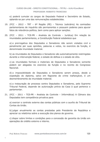 19. (FCC - 2012 - TRT - 6ª Região (PE) - Técnico Judiciário) As comissões 
20. (FCC - 2011 - TCE-PR - Analista de Controle - Jurídica) Em relação às 
21. (FCC - 2011 - TCE-PR - Analista de Controle - Informática) A Câmara dos 
l. 
CURSO ON-LINE – DIREITO CONSTITUCIONAL – TRT/RJ – AJAJ+ExecMand 
PROFESSOR: ROBERTO TRONCOSO 
e) poderá cumular os cargos de Deputado Federal e Secretário de Estado, 
optando-se por uma das remunerações estabelecidas. 
parlamentares de inquérito são permanentes e possuem poderes para apurar 
fatos de relevância política, bem como para aplicar sanções. 
imunidades parlamentares, a Constituição Federal estabelece que 
a) a prerrogativa dos Deputados e Senadores não serem violados civil e 
penalmente por suas opiniões, palavras e votos, no exercício da função, é 
denominada imunidade material. 
b) as imunidades de Deputados e Senadores são automaticamente restringidas 
durante a intervenção federal, o estado de defesa e o estado de sítio. 
c) as imunidades formais e materiais de Deputados e Senadores somente 
podem ser alegadas no exercício da função e no recinto do Congresso 
Nacional. 
d) a impossibilidade de Deputados e Senadores serem presos, desde a 
expedição do diploma, salvo em flagrante de crime inafiançável, é um 
desmembramento da imunidade material. 
e) a instauração de processo contra Deputados e Senadores, pelo Supremo 
Tribunal Federal, depende de autorização prévia da Casa à qual pertence o 
parlamentar. 
Deputados tem competência privativa para 
a) exercer o controle externo das contas públicas com o auxílio do Tribunal de 
Contas da União. 
b) julgar anualmente as contas prestadas pelo Presidente da República e 
apreciar os relatórios sobre a execução dos planos de governo. 
c) dispor sobre limites e condições para a concessão de garantia da União em 
operações de crédito externo e interno. 
Prof. Roberto Troncoso www.pontodosconcursos.com.br 120 
 