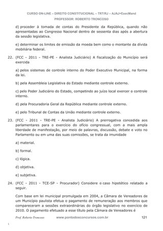 22. (FCC - 2011 - TRE-PE - Analista Judiciário) A fiscalização do Município será 
23. (FCC - 2011 - TRE-PE - Analista Judiciário) A prerrogativa concedida aos 
24. (FCC - 2011 - TCE-SP - Procurador) Considere o caso hipotético relatado a 
l. 
CURSO ON-LINE – DIREITO CONSTITUCIONAL – TRT/RJ – AJAJ+ExecMand 
PROFESSOR: ROBERTO TRONCOSO 
d) proceder à tomada de contas do Presidente da República, quando não 
apresentadas ao Congresso Nacional dentro de sessenta dias após a abertura 
da sessão legislativa. 
e) determinar os limites de emissão da moeda bem como o montante da dívida 
mobiliária federal. 
exercida 
a) pelos sistemas de controle interno do Poder Executivo Municipal, na forma 
da lei. 
b) pela Assembleia Legislativa do Estado mediante controle externo. 
c) pelo Poder Judiciário do Estado, competindo ao juízo local exercer o controle 
interno. 
d) pela Procuradoria Geral da República mediante controle externo. 
e) pelo Tribunal de Contas da União mediante controle externo. 
parlamentares para o exercício do ofício congressual, com a mais ampla 
liberdade de manifestação, por meio de palavras, discussão, debate e voto no 
Parlamento ou em uma das suas comissões, se trata da imunidade 
a) material. 
b) formal. 
c) lógica. 
d) objetiva. 
e) subjetiva. 
seguir. 
Com base em lei municipal promulgada em 2004, a Câmara de Vereadores de 
um Município paulista efetua o pagamento de remuneração aos membros que 
compareceram a sessões extraordinárias do órgão legislativo no exercício de 
2010. O pagamento efetuado a esse título pela Câmara de Vereadores é 
Prof. Roberto Troncoso www.pontodosconcursos.com.br 121 
 