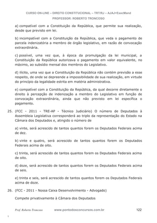 25. (FCC - 2011 - TRE-AP - Técnico Judiciário) O número de Deputados à 
26. (FCC - 2011 - Nossa Caixa Desenvolvimento - Advogado) 
l. 
CURSO ON-LINE – DIREITO CONSTITUCIONAL – TRT/RJ – AJAJ+ExecMand 
PROFESSOR: ROBERTO TRONCOSO 
a) compatível com a Constituição da República, que permite sua realização, 
desde que previsto em lei. 
b) incompatível com a Constituição da República, que veda o pagamento de 
parcela indenizatória a membro de órgão legislativo, em razão de convocação 
extraordinária. 
c) possível, uma vez que, à época da promulgação da lei municipal, a 
Constituição da República autorizava o pagamento em valor equivalente, no 
máximo, ao subsídio mensal dos membros do Legislativo. 
d) ilícito, uma vez que a Constituição da República não contém previsão a esse 
respeito, de onde se depreende a impossibilidade de sua realização, em virtude 
do princípio da legalidade estrita em matéria administrativa. 
e) compatível com a Constituição da República, da qual decorre diretamente o 
direito à percepção de indenização a membro do Legislativo em função de 
convocação extraordinária, ainda que não previsto em lei específica o 
pagamento. 
Assembleia Legislativa corresponderá ao triplo da representação do Estado na 
Câmara dos Deputados e, atingido o número de 
a) vinte, será acrescido de tantos quantos forem os Deputados Federais acima 
de dez. 
b) vinte e quatro, será acrescido de tantos quantos forem os Deputados 
Federais acima de oito. 
c) trinta, será acrescido de tantos quantos forem os Deputados Federais acima 
de oito. 
d) doze, será acrescido de tantos quantos forem os Deputados Federais acima 
de seis. 
e) trinta e seis, será acrescido de tantos quantos forem os Deputados Federais 
acima de doze. 
Compete privativamente à Câmara dos Deputados 
Prof. Roberto Troncoso www.pontodosconcursos.com.br 122 
 