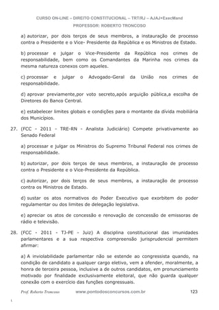 27. (FCC - 2011 - TRE-RN - Analista Judiciário) Compete privativamente ao 
28. (FCC - 2011 - TJ-PE - Juiz) A disciplina constitucional das imunidades 
l. 
CURSO ON-LINE – DIREITO CONSTITUCIONAL – TRT/RJ – AJAJ+ExecMand 
PROFESSOR: ROBERTO TRONCOSO 
a) autorizar, por dois terços de seus membros, a instauração de processo 
contra o Presidente e o Vice- Presidente da República e os Ministros de Estado. 
b) processar e julgar o Vice-Presidente da República nos crimes de 
responsabilidade, bem como os Comandantes da Marinha nos crimes da 
mesma natureza conexos com aqueles. 
c) processar e julgar o Advogado-Geral da União nos crimes de 
responsabilidade. 
d) aprovar previamente,por voto secreto,após arguição pública,a escolha de 
Diretores do Banco Central. 
e) estabelecer limites globais e condições para o montante da dívida mobiliária 
dos Municípios. 
Senado Federal 
a) processar e julgar os Ministros do Supremo Tribunal Federal nos crimes de 
responsabilidade. 
b) autorizar, por dois terços de seus membros, a instauração de processo 
contra o Presidente e o Vice-Presidente da República. 
c) autorizar, por dois terços de seus membros, a instauração de processo 
contra os Ministros de Estado. 
d) sustar os atos normativos do Poder Executivo que exorbitem do poder 
regulamentar ou dos limites de delegação legislativa. 
e) apreciar os atos de concessão e renovação de concessão de emissoras de 
rádio e televisão. 
parlamentares e a sua respectiva compreensão jurisprudencial permitem 
afirmar: 
a) A inviolabilidade parlamentar não se estende ao congressista quando, na 
condição de candidato a qualquer cargo eletivo, vem a ofender, moralmente, a 
honra de terceira pessoa, inclusive a de outros candidatos, em pronunciamento 
motivado por finalidade exclusivamente eleitoral, que não guarda qualquer 
conexão com o exercício das funções congressuais. 
Prof. Roberto Troncoso www.pontodosconcursos.com.br 123 
 