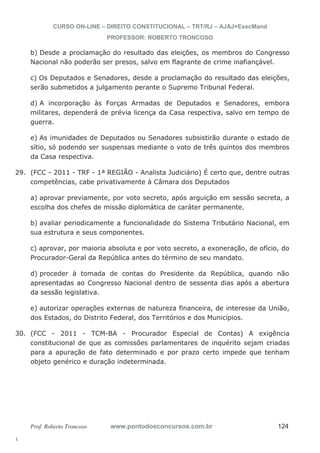 29. (FCC - 2011 - TRF - 1ª REGIÃO - Analista Judiciário) É certo que, dentre outras 
30. (FCC - 2011 - TCM-BA - Procurador Especial de Contas) A exigência 
l. 
CURSO ON-LINE – DIREITO CONSTITUCIONAL – TRT/RJ – AJAJ+ExecMand 
PROFESSOR: ROBERTO TRONCOSO 
b) Desde a proclamação do resultado das eleições, os membros do Congresso 
Nacional não poderão ser presos, salvo em flagrante de crime inafiançável. 
c) Os Deputados e Senadores, desde a proclamação do resultado das eleições, 
serão submetidos a julgamento perante o Supremo Tribunal Federal. 
d) A incorporação às Forças Armadas de Deputados e Senadores, embora 
militares, dependerá de prévia licença da Casa respectiva, salvo em tempo de 
guerra. 
e) As imunidades de Deputados ou Senadores subsistirão durante o estado de 
sítio, só podendo ser suspensas mediante o voto de três quintos dos membros 
da Casa respectiva. 
competências, cabe privativamente à Câmara dos Deputados 
a) aprovar previamente, por voto secreto, após arguição em sessão secreta, a 
escolha dos chefes de missão diplomática de caráter permanente. 
b) avaliar periodicamente a funcionalidade do Sistema Tributário Nacional, em 
sua estrutura e seus componentes. 
c) aprovar, por maioria absoluta e por voto secreto, a exoneração, de ofício, do 
Procurador-Geral da República antes do término de seu mandato. 
d) proceder à tomada de contas do Presidente da República, quando não 
apresentadas ao Congresso Nacional dentro de sessenta dias após a abertura 
da sessão legislativa. 
e) autorizar operações externas de natureza financeira, de interesse da União, 
dos Estados, do Distrito Federal, dos Territórios e dos Municípios. 
constitucional de que as comissões parlamentares de inquérito sejam criadas 
para a apuração de fato determinado e por prazo certo impede que tenham 
objeto genérico e duração indeterminada. 
Prof. Roberto Troncoso www.pontodosconcursos.com.br 124 
 