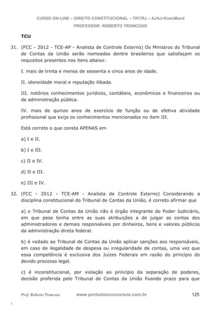 31. (FCC - 2012 - TCE-AP - Analista de Controle Externo) Os Ministros do Tribunal 
32. (FCC - 2012 - TCE-AM - Analista de Controle Externo) Considerando a 
l. 
CURSO ON-LINE – DIREITO CONSTITUCIONAL – TRT/RJ – AJAJ+ExecMand 
PROFESSOR: ROBERTO TRONCOSO 
TCU 
de Contas da União serão nomeados dentre brasileiros que satisfaçam os 
requisitos presentes nos itens abaixo: 
I. mais de trinta e menos de sessenta e cinco anos de idade. 
II. idoneidade moral e reputação ilibada. 
III. notórios conhecimentos jurídicos, contábeis, econômicos e financeiros ou 
de administração pública. 
IV. mais de quinze anos de exercício de função ou de efetiva atividade 
profissional que exija os conhecimentos mencionados no item III. 
Está correto o que consta APENAS em 
a) I e II. 
b) I e III. 
c) II e IV. 
d) II e III. 
e) III e IV. 
disciplina constitucional do Tribunal de Contas da União, é correto afirmar que 
a) o Tribunal de Contas da União não é órgão integrante do Poder Judiciário, 
em que pese tenha entre as suas atribuições a de julgar as contas dos 
administradores e demais responsáveis por dinheiros, bens e valores públicos 
da administração direta federal. 
b) é vedado ao Tribunal de Contas da União aplicar sanções aos responsáveis, 
em caso de ilegalidade de despesa ou irregularidade de contas, uma vez que 
essa competência é exclusiva dos Juízes Federais em razão do princípio do 
devido processo legal. 
c) é inconstitucional, por violação ao princípio da separação de poderes, 
decisão proferida pelo Tribunal de Contas da União fixando prazo para que 
Prof. Roberto Troncoso www.pontodosconcursos.com.br 125 
 