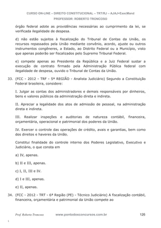 33. (FCC - 2012 - TRF - 5ª REGIÃO - Analista Judiciário) Segundo a Constituição 
34. (FCC - 2012 - TRT - 6ª Região (PE) - Técnico Judiciário) A fiscalização contábil, 
l. 
CURSO ON-LINE – DIREITO CONSTITUCIONAL – TRT/RJ – AJAJ+ExecMand 
PROFESSOR: ROBERTO TRONCOSO 
órgão federal adote as providências necessárias ao cumprimento da lei, se 
verificada ilegalidade de despesa. 
d) não estão sujeitos à fiscalização do Tribunal de Contas da União, os 
recursos repassados pela União mediante convênio, acordo, ajuste ou outros 
instrumentos congêneres, a Estado, ao Distrito Federal ou a Município, visto 
que apenas poderão ser fiscalizados pelo Supremo Tribunal Federal. 
e) compete apenas ao Presidente da República e a Juiz Federal sustar a 
execução de contrato firmado pela Administração Pública federal com 
ilegalidade de despesa, ouvido o Tribunal de Contas da União. 
Federal brasileira, considere: 
I. Julgar as contas dos administradores e demais responsáveis por dinheiros, 
bens e valores públicos da administração direta e indireta. 
II. Apreciar a legalidade dos atos de admissão de pessoal, na administração 
direta e indireta. 
III. Realizar inspeções e auditorias de natureza contábil, financeira, 
orçamentária, operacional e patrimonial dos poderes da União. 
IV. Exercer o controle das operações de crédito, avais e garantias, bem como 
dos direitos e haveres da União. 
Constitui finalidade do controle interno dos Poderes Legislativo, Executivo e 
Judiciário, o que consta em 
a) IV, apenas. 
b) II e III, apenas. 
c) I, II, III e IV. 
d) I e III, apenas. 
e) II, apenas. 
financeira, orçamentária e patrimonial da União compete ao 
Prof. Roberto Troncoso www.pontodosconcursos.com.br 126 
 