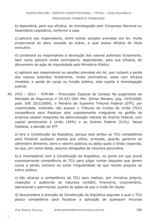 40. (FCC - 2011 - TCM-BA - Procurador Especial de Contas) No julgamento do 
l. 
CURSO ON-LINE – DIREITO CONSTITUCIONAL – TRT/RJ – AJAJ+ExecMand 
PROFESSOR: ROBERTO TRONCOSO 
b) dependerá, para sua eficácia, de homologação pelo Congresso Nacional ou 
Assembleia Legislativa, conforme o caso. 
c) aplicará aos responsáveis, entre outras sanções previstas em lei, multa 
proporcional ao dano causado ao erário, a qual possui eficácia de título 
executivo. 
d) condenará os responsáveis à devolução dos valores auferidos ilicitamente, 
bem como aplicará multa cominatória, dependendo, para sua eficácia, de 
aforamento de ação de improbidade pelo Ministério Público. 
e) aplicará aos responsáveis as sanções previstas em lei, que incluem a perda 
dos valores auferidos ilicitamente, multa cominatória, estas com eficácia 
imediata, e perda do cargo ou função pública, esta sujeita à homologação 
judicial. 
Mandado de Segurança no 24.423 (Rel. Min. Gilmar Mendes, julg. 10/9/2008, 
publ. DJE 20/2/2009), o Plenário do Supremo Tribunal Federal (STF), por 
unanimidade, entendeu não possuir o Tribunal de Contas da União (TCU) 
competência para fiscalizar atos supostamente irregulares na gestão de 
empresa estatal integrante da administração indireta do Distrito Federal, com 
capital pertencente à União (49%) e ao Distrito Federal (51%). Nessa 
hipótese, a decisão do STF 
a) fere a Constituição da República, porque esta atribui ao TCU competência 
para fiscalizar qualquer pessoa que utilize, arrecade, guarde, gerencie ou 
administre dinheiros, bens e valores públicos ou pelos quais a União responda, 
ou que, em nome desta, assuma obrigações de natureza pecuniária. 
b) é incompatível com a Constituição da República, no ponto em que prevê 
expressamente competência do TCU para julgar contas daqueles que derem 
causa a perda, extravio ou outra irregularidade de que resulte prejuízo ao 
erário público. 
c) não alcança a competência do TCU para realizar, por iniciativa própria, 
inspeções e auditorias de natureza contábil, financeira, orçamentária, 
operacional e patrimonial, quanto às ações de que a União for titular. 
d) desconsidera a previsão da Constituição da República segundo a qual o TCU 
possui competência para fiscalizar a aplicação de quaisquer recursos 
Prof. Roberto Troncoso www.pontodosconcursos.com.br 129 
 