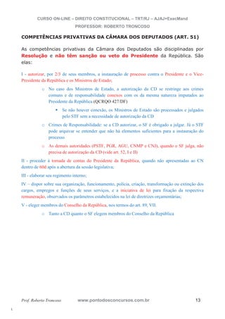 l. 
CURSO ON-LINE – DIREITO CONSTITUCIONAL – TRT/RJ – AJAJ+ExecMand 
PROFESSOR: ROBERTO TRONCOSO 
COMPETÊNCIAS PRIVATIVAS DA CÂMARA DOS DEPUTADOS (ART. 51) 
As competências privativas da Câmara dos Deputados são disciplinadas por 
Resolução e não têm sanção ou veto do Presidente da República. São 
elas: 
I - autorizar, por 2/3 de seus membros, a instauração de processo contra o Presidente e o Vice- 
Presidente da República e os Ministros de Estado; 
o No caso dos Ministros de Estado, a autorização da CD se restringe aos crimes 
comuns e de responsabilidade conexos com os da mesma natureza imputados ao 
Presidente da República (QCRQO 427/DF) 
ƒ Se não houver conexão, os Ministros de Estado são processados e julgados 
pelo STF sem a necessidade de autorização da CD 
o Crimes de Responsabilidade: se a CD autorizar, o SF é obrigado a julgar. Já o STF 
pode arquivar se entender que não há elementos suficientes para a instauração do 
processo 
o As demais autoridades (PSTF, PGR, AGU, CNMP e CNJ), quando o SF julga, não 
precisa de autorização da CD (vide art. 52, I e II) 
II - proceder à tomada de contas do Presidente da República, quando não apresentadas ao CN 
dentro de 60d após a abertura da sessão legislativa; 
III - elaborar seu regimento interno; 
IV – dispor sobre sua organização, funcionamento, polícia, criação, transformação ou extinção dos 
cargos, empregos e funções de seus serviços, e a iniciativa de lei para fixação da respectiva 
remuneração, observados os parâmetros estabelecidos na lei de diretrizes orçamentárias; 
V - eleger membros do Conselho da República, nos termos do art. 89, VII. 
o Tanto a CD quanto o SF elegem membros do Conselho da República 
Prof. Roberto Troncoso www.pontodosconcursos.com.br 13 
 