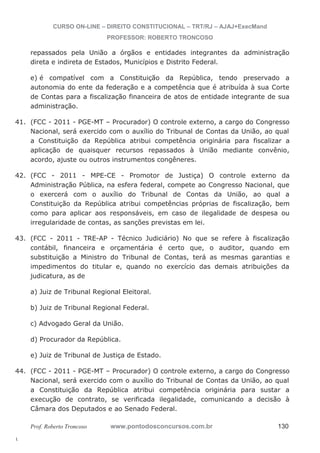 41. (FCC - 2011 - PGE-MT – Procurador) O controle externo, a cargo do Congresso 
42. (FCC - 2011 - MPE-CE - Promotor de Justiça) O controle externo da 
43. (FCC - 2011 - TRE-AP - Técnico Judiciário) No que se refere à fiscalização 
44. (FCC - 2011 - PGE-MT – Procurador) O controle externo, a cargo do Congresso 
l. 
CURSO ON-LINE – DIREITO CONSTITUCIONAL – TRT/RJ – AJAJ+ExecMand 
PROFESSOR: ROBERTO TRONCOSO 
repassados pela União a órgãos e entidades integrantes da administração 
direta e indireta de Estados, Municípios e Distrito Federal. 
e) é compatível com a Constituição da República, tendo preservado a 
autonomia do ente da federação e a competência que é atribuída à sua Corte 
de Contas para a fiscalização financeira de atos de entidade integrante de sua 
administração. 
Nacional, será exercido com o auxílio do Tribunal de Contas da União, ao qual 
a Constituição da República atribui competência originária para fiscalizar a 
aplicação de quaisquer recursos repassados à União mediante convênio, 
acordo, ajuste ou outros instrumentos congêneres. 
Administração Pública, na esfera federal, compete ao Congresso Nacional, que 
o exercerá com o auxílio do Tribunal de Contas da União, ao qual a 
Constituição da República atribui competências próprias de fiscalização, bem 
como para aplicar aos responsáveis, em caso de ilegalidade de despesa ou 
irregularidade de contas, as sanções previstas em lei. 
contábil, financeira e orçamentária é certo que, o auditor, quando em 
substituição a Ministro do Tribunal de Contas, terá as mesmas garantias e 
impedimentos do titular e, quando no exercício das demais atribuições da 
judicatura, as de 
a) Juiz de Tribunal Regional Eleitoral. 
b) Juiz de Tribunal Regional Federal. 
c) Advogado Geral da União. 
d) Procurador da República. 
e) Juiz de Tribunal de Justiça de Estado. 
Nacional, será exercido com o auxílio do Tribunal de Contas da União, ao qual 
a Constituição da República atribui competência originária para sustar a 
execução de contrato, se verificada ilegalidade, comunicando a decisão à 
Câmara dos Deputados e ao Senado Federal. 
Prof. Roberto Troncoso www.pontodosconcursos.com.br 130 
 