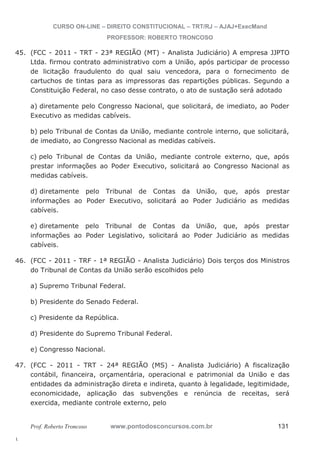 45. (FCC - 2011 - TRT - 23ª REGIÃO (MT) - Analista Judiciário) A empresa JJPTO 
46. (FCC - 2011 - TRF - 1ª REGIÃO - Analista Judiciário) Dois terços dos Ministros 
47. (FCC - 2011 - TRT - 24ª REGIÃO (MS) - Analista Judiciário) A fiscalização 
l. 
CURSO ON-LINE – DIREITO CONSTITUCIONAL – TRT/RJ – AJAJ+ExecMand 
PROFESSOR: ROBERTO TRONCOSO 
Ltda. firmou contrato administrativo com a União, após participar de processo 
de licitação fraudulento do qual saiu vencedora, para o fornecimento de 
cartuchos de tintas para as impressoras das repartições públicas. Segundo a 
Constituição Federal, no caso desse contrato, o ato de sustação será adotado 
a) diretamente pelo Congresso Nacional, que solicitará, de imediato, ao Poder 
Executivo as medidas cabíveis. 
b) pelo Tribunal de Contas da União, mediante controle interno, que solicitará, 
de imediato, ao Congresso Nacional as medidas cabíveis. 
c) pelo Tribunal de Contas da União, mediante controle externo, que, após 
prestar informações ao Poder Executivo, solicitará ao Congresso Nacional as 
medidas cabíveis. 
d) diretamente pelo Tribunal de Contas da União, que, após prestar 
informações ao Poder Executivo, solicitará ao Poder Judiciário as medidas 
cabíveis. 
e) diretamente pelo Tribunal de Contas da União, que, após prestar 
informações ao Poder Legislativo, solicitará ao Poder Judiciário as medidas 
cabíveis. 
do Tribunal de Contas da União serão escolhidos pelo 
a) Supremo Tribunal Federal. 
b) Presidente do Senado Federal. 
c) Presidente da República. 
d) Presidente do Supremo Tribunal Federal. 
e) Congresso Nacional. 
contábil, financeira, orçamentária, operacional e patrimonial da União e das 
entidades da administração direta e indireta, quanto à legalidade, legitimidade, 
economicidade, aplicação das subvenções e renúncia de receitas, será 
exercida, mediante controle externo, pelo 
Prof. Roberto Troncoso www.pontodosconcursos.com.br 131 
 