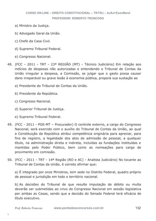 48. (FCC - 2011 - TRT - 23ª REGIÃO (MT) - Técnico Judiciário) Em relação aos 
49. (FCC - 2011 - PGE-MT – Procurador) O controle externo, a cargo do Congresso 
50. (FCC - 2011 - TRT - 14ª Região (RO e AC) - Analista Judiciário) No tocante ao 
l. 
CURSO ON-LINE – DIREITO CONSTITUCIONAL – TRT/RJ – AJAJ+ExecMand 
PROFESSOR: ROBERTO TRONCOSO 
a) Ministro da Justiça. 
b) Advogado Geral da União. 
c) Chefe da Casa Civil. 
d) Supremo Tribunal Federal. 
e) Congresso Nacional. 
indícios de despesas não autorizadas e entendendo o Tribunal de Contas da 
União irregular a despesa, a Comissão, se julgar que o gasto possa causar 
dano irreparável ou grave lesão à economia pública, proporá sua sustação ao 
a) Presidente do Tribunal de Contas da União. 
b) Presidente da República. 
c) Congresso Nacional. 
d) Superior Tribunal de Justiça. 
e) Supremo Tribunal Federal. 
Nacional, será exercido com o auxílio do Tribunal de Contas da União, ao qual 
a Constituição da República atribui competência originária para apreciar, para 
fins de registro, a legalidade dos atos de admissão de pessoal, a qualquer 
título, na administração direta e indireta, incluídas as fundações instituídas e 
mantidas pelo Poder Público, bem como as nomeações para cargo de 
provimento em comissão. 
Tribunal de Contas da União, é correto afirmar que: 
a) É integrado por onze Ministros, tem sede no Distrito Federal, quadro próprio 
de pessoal e jurisdição em todo o território nacional. 
b) As decisões do Tribunal de que resulte imputação de débito ou multa 
deverão ser submetidas ao crivo do Congresso Nacional em sessão legislativa 
por ambas as Casas, sendo que a decisão do Senado Federal terá eficácia de 
título executivo. 
Prof. Roberto Troncoso www.pontodosconcursos.com.br 132 
 