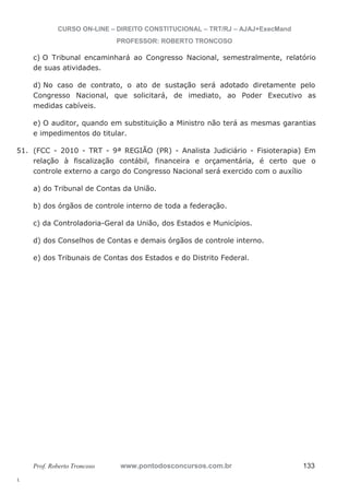 51. (FCC - 2010 - TRT - 9ª REGIÃO (PR) - Analista Judiciário - Fisioterapia) Em 
l. 
CURSO ON-LINE – DIREITO CONSTITUCIONAL – TRT/RJ – AJAJ+ExecMand 
PROFESSOR: ROBERTO TRONCOSO 
c) O Tribunal encaminhará ao Congresso Nacional, semestralmente, relatório 
de suas atividades. 
d) No caso de contrato, o ato de sustação será adotado diretamente pelo 
Congresso Nacional, que solicitará, de imediato, ao Poder Executivo as 
medidas cabíveis. 
e) O auditor, quando em substituição a Ministro não terá as mesmas garantias 
e impedimentos do titular. 
relação à fiscalização contábil, financeira e orçamentária, é certo que o 
controle externo a cargo do Congresso Nacional será exercido com o auxílio 
a) do Tribunal de Contas da União. 
b) dos órgãos de controle interno de toda a federação. 
c) da Controladoria-Geral da União, dos Estados e Municípios. 
d) dos Conselhos de Contas e demais órgãos de controle interno. 
e) dos Tribunais de Contas dos Estados e do Distrito Federal. 
Prof. Roberto Troncoso www.pontodosconcursos.com.br 133 
 