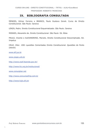 l. 
CURSO ON-LINE – DIREITO CONSTITUCIONAL – TRT/RJ – AJAJ+ExecMand 
PROFESSOR: ROBERTO TRONCOSO 
IX. BIBLIOGRAFIA CONSULTADA 
MENDES, Gilmar Ferreira e BRANCO, Paulo Gustavo Gonet. Curso de Direito 
Constitucional. São Paulo: Saraiva 
LENZA, Pedro. Direito Constitucional Esquematizado. São Paulo: Saraiva 
MORAES, Alexandre de. Direito Constitucional. São Paulo: Ed. Átlas 
PAULO, Vicente e ALEXANDRINO, Marcelo. Direito Constitucional Descomplicado. Ed. 
Impetus 
CRUZ, Vítor. 1001 questões Comentadas Direito Constitucional. Questões do Ponto 
(ebook) 
www.stf.jus.br 
www.cespe.unb.br 
http://www.esaf.fazenda.gov.br/ 
http://www.fcc.org.br/institucional/ 
www.consulplan.net 
http://www.concursosfmp.com.br 
http://www.fujb.ufrj.br 
Prof. Roberto Troncoso www.pontodosconcursos.com.br 135 
