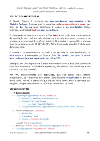 l. 
CURSO ON-LINE – DIREITO CONSTITUCIONAL – TRT/RJ – AJAJ+ExecMand 
PROFESSOR: ROBERTO TRONCOSO 
2.3. DO SENADO FEDERAL 
O Senado Federal é composto por representantes dos estados e do 
Distrito Federal. Observe que os senadores não representam o povo, por 
isso, os Territórios (que pertencem à União) e os municípios (entes 
federados anômalos) NÃO elegem senadores. 
O número de senadores por estado é fixo: três. Assim, não importa o tamanho 
da população ou o número de eleitores que o estado possua: o número de 
senadores sempre será fixo. Como existem 26 estados e mais o DF, o número 
total de senadores é de 81 (27x3=81). Além disso, cada senador é eleito com 
dois suplentes. 
O mandato dos senadores corresponde a um período de duas legislaturas, ou 
oito anos e a renovação da Casa é feita de quatro em quatro anos, 
alternadamente e na proporção de 1/3 e 2/3. 
Exemplo: em uma legislatura é eleito um senador e os outros dois continuam 
com seus mandatos. Na próxima legislatura, são eleitos dois senadores e um 
continua com seu mandato. 
Por fim, diferentemente dos deputados, que são eleitos pelo sistema 
proporcional, os senadores são eleitos pelo sistema majoritário e em um 
único turno. Assim, o candidato que obtiver mais votos, será o vencedor das 
eleições, independentemente da diferença do número de votos. 
Esquematizando: 
2.3. Senado Federal 
x Composto por representantes dos ESTADOS e DF 
o Os senadores não são representantes do povo 
o Território NÃO elege Senador ƒ Mas elege 4 Deputados Federais 
o Municípios também não elegem Senadores: Ente federado Atípico / Anômalo 
x Número de Senadores: 3 por estado 
o Número fixo 
o 81 senadores – total 
o Suplentes: 2 suplentes por senador 
x Mandato: 8 anos (2 legislaturas) 
x Renovação: de 4 em 4 anos, alternadamente, na proporção 1/3 e 2/3 
x Eleição pelo princípio Majoritário em 1 só turno 
Prof. Roberto Troncoso www.pontodosconcursos.com.br 14 
 