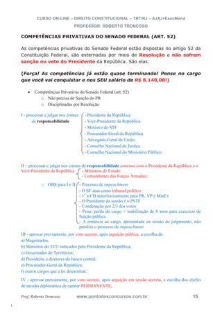l. 
CURSO ON-LINE – DIREITO CONSTITUCIONAL – TRT/RJ – AJAJ+ExecMand 
PROFESSOR: ROBERTO TRONCOSO 
COMPETÊNCIAS PRIVATIVAS DO SENADO FEDERAL (ART. 52) 
As competências privativas do Senado Federal estão dispostas no artigo 52 da 
Constituição Federal, são externadas por meio de Resolução e não sofrem 
sanção ou veto do Presidente da República. São elas: 
(Força! As competências já estão quase terminando! Pense no cargo 
que você vai conquistar e nos SEU salário de R$ 8.140,08!) 
x Competências Privativas do Senado Federal (art. 52) 
o Não precisa de Sanção do PR 
o Disciplinadas por Resolução 
I - processar e julgar nos crimes - Presidente da República 
de responsabilidade - Vice-Presidente da República 
- Ministro do STF 
- Procurador-Geral da República 
- Advogado-Geral da União 
- Conselho Nacional de Justiça 
- Conselho Nacional do Ministério Público 
II – processar e julgar nos crimes de responsabilidade conexos com o Presidente da República e o 
Vice-Presidente da República - Ministros de Estado 
- Comandantes das Forças Armadas; 
o OBS para I e II - Processo de impeachment 
- O SF atua como tribunal político 
- 1o a CD autoriza (somente para PR, VP e MinE) 
- O Presidente da sessão é o PSTF 
- Condenação por 2/3 dos votos 
- Pena: perda do cargo + inabilitação de 8 anos para exercício de 
função pública 
- A renúncia ao cargo, apresentada na sessão de julgamento, não 
paralisa o processo de impeachment 
III - aprovar previamente, por voto secreto, após arguição pública, a escolha de: 
a) Magistrados, 
b) Ministros do TCU indicados pelo Presidente da República; 
c) Governador de Territórios; 
d) Presidente e diretores do banco central; 
e) Procurador-Geral da República; 
f) outros cargos que a lei determinar; 
IV - aprovar previamente, por voto secreto, após arguição em sessão secreta, a escolha dos chefes 
de missão diplomática de caráter PERMANENTE; 
Prof. Roberto Troncoso www.pontodosconcursos.com.br 15 
 