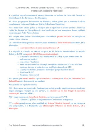 l. 
CURSO ON-LINE – DIREITO CONSTITUCIONAL – TRT/RJ – AJAJ+ExecMand 
PROFESSOR: ROBERTO TRONCOSO 
V - autorizar operações externas de natureza financeira, de interesse da União, dos Estados, do 
Distrito Federal, dos Territórios e dos Municípios; 
VI - fixar, por proposta do Presidente da República, limites globais para o montante da dívida 
consolidada da União, dos Estados, do Distrito Federal e dos Municípios; 
VII - dispor sobre limites globais e condições para as operações de crédito externo e interno da 
União, dos Estados, do Distrito Federal e dos Municípios, de suas autarquias e demais entidades 
controladas pelo Poder Público federal; 
VIII - dispor sobre limites e condições para a concessão de garantia da União em operações de 
crédito externo e interno; 
IX - estabelecer limites globais e condições para o montante da dívida mobiliária dos Estados, DF e 
Municípios; 
o A dívida mobiliária da União é competência do CN 
X - suspender a execução, no todo ou em parte, de lei declarada inconstitucional por decisão 
definitiva do STF (em controle DIFUSO de constitucionalidade); 
o No controle concentrado, o SF não suspende lei (o STF é quem retira a norma do 
ordenamento jurídico) 
o Ato político / facultativo 
o O SF não pode modificar, restringir ou ampliar a decisão do STF. Ele é livre para 
sustar ou não, mas se sustar, tem que ser idêntico à decisão do STF. 
o Alcança leis federais, estaduais e municipais (porque é controle difuso) 
o Efeitos ex NUNC 
o Suspensão é irreversível 
XI - aprovar, por maioria absoluta e por voto secreto, a exoneração, de ofício, do Procurador-Geral 
da República antes do término de seu mandato; 
XII - elaborar seu regimento interno; 
XIII - dispor sobre sua organização, funcionamento, polícia, criação, transformação ou extinção dos 
cargos, empregos e funções de seus serviços, e a iniciativa de lei para fixação da respectiva 
remuneração, observada a LDO; 
XIV - eleger membros do Conselho da República, nos termos do art. 89, VII. 
o Tanto a CD quanto o SF elegem membros do Conselho da República 
XV - avaliar periodicamente a funcionalidade do Sistema Tributário Nacional, em sua estrutura e 
seus componentes, e o desempenho das administrações tributárias da União, Estados, DF e 
Municípios. 
Prof. Roberto Troncoso www.pontodosconcursos.com.br 16 
 