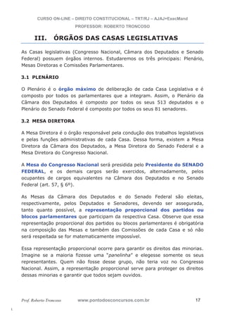 l. 
CURSO ON-LINE – DIREITO CONSTITUCIONAL – TRT/RJ – AJAJ+ExecMand 
PROFESSOR: ROBERTO TRONCOSO 
III. ÓRGÃOS DAS CASAS LEGISLATIVAS 
As Casas legislativas (Congresso Nacional, Câmara dos Deputados e Senado 
Federal) possuem órgãos internos. Estudaremos os três principais: Plenário, 
Mesas Diretoras e Comissões Parlamentares. 
3.1 PLENÁRIO 
O Plenário é o órgão máximo de deliberação de cada Casa Legislativa e é 
composto por todos os parlamentares que a integram. Assim, o Plenário da 
Câmara dos Deputados é composto por todos os seus 513 deputados e o 
Plenário do Senado Federal é composto por todos os seus 81 senadores. 
3.2 MESA DIRETORA 
A Mesa Diretora é o órgão responsável pela condução dos trabalhos legislativos 
e pelas funções administrativas de cada Casa. Dessa forma, existem a Mesa 
Diretora da Câmara dos Deputados, a Mesa Diretora do Senado Federal e a 
Mesa Diretora do Congresso Nacional. 
A Mesa do Congresso Nacional será presidida pelo Presidente do SENADO 
FEDERAL, e os demais cargos serão exercidos, alternadamente, pelos 
ocupantes de cargos equivalentes na Câmara dos Deputados e no Senado 
Federal (art. 57, § 6º). 
As Mesas da Câmara dos Deputados e do Senado Federal são eleitas, 
respectivamente, pelos Deputados e Senadores, devendo ser assegurada, 
tanto quanto possível, a representação proporcional dos partidos ou 
blocos parlamentares que participam da respectiva Casa. Observe que essa 
representação proporcional dos partidos ou blocos parlamentares é obrigatória 
na composição das Mesas e também das Comissões de cada Casa e só não 
será respeitada se for matematicamente impossível. 
Essa representação proporcional ocorre para garantir os direitos das minorias. 
Imagine se a maioria fizesse uma “panelinha” e elegesse somente os seus 
representantes. Quem não fosse desse grupo, não teria voz no Congresso 
Nacional. Assim, a representação proporcional serve para proteger os direitos 
dessas minorias e garantir que todos sejam ouvidos. 
Prof. Roberto Troncoso www.pontodosconcursos.com.br 17 
 
