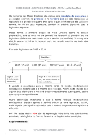 l. 
CURSO ON-LINE – DIREITO CONSTITUCIONAL – TRT/RJ – AJAJ+ExecMand 
PROFESSOR: ROBERTO TRONCOSO 
Os membros das Mesas Diretoras são eleitos para mandato de dois anos e 
as eleições ocorrem no primeiro e no terceiro ano de cada legislatura. A 
legislatura é o período de quatro anos após o qual a composição das Casas se 
renova. Ao fim de cada legislatura, ocorrem as eleições populares para a 
legislatura seguinte. 
Dessa forma, a primeira eleição da Mesa Diretora ocorre na sessão 
preparatória, que se inicia no dia primeiro de fevereiro do primeiro ano da 
legislatura (falaremos mais tarde sobre a sessão preparatória). Já a segunda 
eleição ocorre no início do terceiro ano, em sessão anterior ao início dos 
trabalhos. 
Exemplo: legislatura de 2007 a 2010 
Legislatura 
2007 (1º ano) 2008 (2º ano) 2009 (3º ano) 2010 (4º ano) 
Eleição 1: a partir 
de 01/fev (sessão 
preparatória) 
Eleição 2: no início do terceiro 
ano, em sessão anterior ao 
início dos trabalhos. 
É vedada a recondução para o mesmo cargo na eleição imediatamente 
subsequente. Recondução é o mesmo que reeleição. Assim, nada impede que 
alguém seja eleito para a Mesa na eleição imediatamente subsequente, desde 
que seja para cargo diferente. 
Outra observação importante é que o termo “eleição imediatamente 
subsequente” engloba apenas o período dentro de uma legislatura. Assim, 
nada impede que alguém seja eleito para o mesmo cargo em uma legislatura 
diferente. 
Por fim, essas regras não são de reprodução obrigatória nas constituições 
estaduais, Lei Orgânica do Distrito Federal e Lei Orgânica dos municípios. 
Esquematizando: 
Prof. Roberto Troncoso www.pontodosconcursos.com.br 18 
 