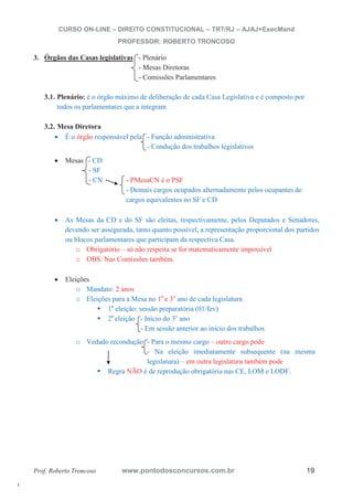 l. 
CURSO ON-LINE – DIREITO CONSTITUCIONAL – TRT/RJ – AJAJ+ExecMand 
PROFESSOR: ROBERTO TRONCOSO 
3. Órgãos das Casas legislativas - Plenário 
- Mesas Diretoras 
- Comissões Parlamentares 
3.1. Plenário: é o órgão máximo de deliberação de cada Casa Legislativa e é composto por 
todos os parlamentares que a integram 
3.2. Mesa Diretora 
x É o órgão responsável pela - Função administrativa 
- Condução dos trabalhos legislativos 
x Mesas - CD 
- SF 
- CN - PMesaCN é o PSF 
- Demais cargos ocupados alternadamente pelos ocupantes de 
cargos equivalentes no SF e CD 
x As Mesas da CD e do SF são eleitas, respectivamente, pelos Deputados e Senadores, 
devendo ser assegurada, tanto quanto possível, a representação proporcional dos partidos 
ou blocos parlamentares que participam da respectiva Casa. 
o Obrigatório – só não respeita se for matematicamente impossível 
o OBS: Nas Comissões também. 
x Eleições 
o Mandato: 2 anos 
o Eleições para a Mesa no 1o e 3o ano de cada legislatura ƒ 1a eleição: sessão preparatória (01/fev) ƒ 2a eleição - Início do 3o ano 
- Em sessão anterior ao início dos trabalhos 
o Vedado recondução - Para o mesmo cargo – outro cargo pode 
- Na eleição imediatamente subsequente (na mesma 
legislatura) – em outra legislatura também pode ƒ Regra NÃO é de reprodução obrigatória nas CE, LOM e LODF. 
Prof. Roberto Troncoso www.pontodosconcursos.com.br 19 
 