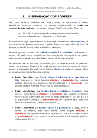 l. 
CURSO ON-LINE – DIREITO CONSTITUCIONAL – TRT/RJ – AJAJ+ExecMand 
PROFESSOR: ROBERTO TRONCOSO 
I. A SEPARAÇÃO DOS PODERES 
Meu caro Analista Judiciário do TRT/RJ, antes de estudarmos o Poder 
Legislativo, devemos conhecer um assunto fundamental: a teoria da 
separação dos poderes, trazida pelo artigo 2º da Constituição. Observe: 
Art. 2º - São Poderes da União, independentes e harmônicos 
entre si, o Legislativo, o Executivo e o Judiciário. 
Esse princípio, cuja origem remonta à Revolução Francesa e a Montesquieu, é 
importantíssimo porque evita que o poder fique todo nas mãos de uma só 
pessoa, evitando, assim, arbitrariedades e excessos. 
Observe que os poderes são INDEPENDENTES e HARMÔNICOS entre si. 
Assim, não pode haver prevalência, subordinação ou hierarquia de um poder 
sobre os outros sendo que eles devem operar de forma conjunta. 
No entanto, não existe uma separação rígida e absoluta entre os poderes, 
sendo que a própria Constituição prevê algumas interferências uns nos outros. 
Assim, a separação dos poderes no Brasil é flexível e cada um exerce, além 
de suas funções típicas, funções atípicas: 
x Poder Executivo: sua função típica é administrar e executar as 
leis, mas exerce, como funções atípicas, a jurisdição (ex: quando 
profere decisões nos processos administrativos) e a legislação (ex: 
quando elabora Medidas Provisórias ou Leis Delegadas). 
x Poder Legislativo: sua função típica é legislar e fiscalizar, mas 
exerce, como funções atípicas, a jurisdição (ex: quando o Senado 
Federal julga autoridades por crime de responsabilidade - CF, art. 52, I e 
II e parágrafo único) e a administração (ex: quando atua enquanto 
administração pública, realiza licitações etc.). 
x Poder Judiciário: sua função típica é a jurisdição, ou seja, dizer o 
direito. No entanto, esse Poder exerce, como funções atípicas, a 
legislação (ex: quando elabora os Regimentos Internos dos Tribunais) e 
a administração (ex: quando atua enquanto administração pública, 
realiza licitações etc.). 
Prof. Roberto Troncoso www.pontodosconcursos.com.br 2 
 