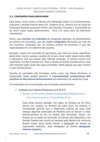 l. 
CURSO ON-LINE – DIREITO CONSTITUCIONAL – TRT/RJ – AJAJ+ExecMand 
PROFESSOR: ROBERTO TRONCOSO 
3.3 COMISSÕES PARLAMENTARES 
Caro aluno, como vimos, a Câmara dos Deputados possui 513 parlamentares, 
enquanto o Senado Federal possui 81. Imagine só se, sempre que as Casas do 
Congresso Nacional quisessem tomar uma decisão, houvesse a necessidade de 
se reunir todos esses parlamentares. Seria um caos, além de altamente 
improdutivo! 
Assim, para facilitar os trabalhos do Congresso Nacional, os parlamentares 
se reúnem em comissões, que são órgãos colegiados (formados por mais de 
um membro), compostos por um número restrito de membros, e que são 
especializadas em um determinado assunto. 
Exemplo: existe uma comissão de agricultura, que trata dos temas específicos 
dessa área. Assim, qualquer projeto de lei que versar sobre algum tema afeto 
a agricultura tem que passar pela referida comissão. O mesmo ocorre com 
orçamento, direitos humanos etc. Para o estudo do Direito Constitucional, você 
não precisará saber quais são essas comissões. Saiba apenas que elas existem 
e suas características. 
Quando as comissões são formadas, assim como nas Mesas Diretoras, é 
assegurada, tanto quanto possível, a representação proporcional dos 
partidos ou dos blocos parlamentares que participam da respectiva Casa. 
A Constituição traz as atribuições das comissões parlamentares: 
x Atribuições das Comissões Parlamentares (CF 58, § 2o) 
I. Discutir e votar PL quando o Plenário for dispensado pelo Regimento Interno 
- Salvo se houver recurso de 1/10 dos membros da Casa 
Esse inciso merece atenção: em regra, os Projetos de Lei (PLs) 
devem ser votados no Plenário de cada Casa. No entanto, a 
Constituição permite que o Regimento Interno de cada Casa 
delegue algumas atribuições do Plenário para se discutir e votar 
definitivamente os PLs no âmbito das comissões. Assim, um 
Projeto de Lei pode ser aprovado na Câmara dos Deputados e no 
Senado Federal sem nunca ter passado pelo Plenário de nenhuma 
dessas Casas (caso tenha havido a delegação de ambos os 
regimentos internos). Essa delegação se chama delegação 
interna corporis. 
Prof. Roberto Troncoso www.pontodosconcursos.com.br 20 
 