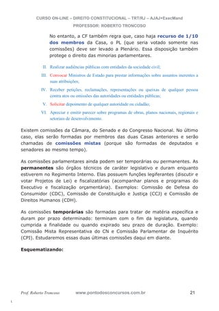 l. 
CURSO ON-LINE – DIREITO CONSTITUCIONAL – TRT/RJ – AJAJ+ExecMand 
PROFESSOR: ROBERTO TRONCOSO 
No entanto, a CF também regra que, caso haja recurso de 1/10 
dos membros da Casa, o PL (que seria votado somente nas 
comissões) deve ser levado a Plenário. Essa disposição também 
protege o direito das minorias parlamentares. 
II. Realizar audiências públicas com entidades da sociedade civil; 
III. Convocar Ministros de Estado para prestar informações sobre assuntos inerentes a 
suas atribuições; 
IV. Receber petições, reclamações, representações ou queixas de qualquer pessoa 
contra atos ou omissões das autoridades ou entidades públicas; 
V. Solicitar depoimento de qualquer autoridade ou cidadão; 
VI. Apreciar e emitir parecer sobre programas de obras, planos nacionais, regionais e 
setoriais de desenvolvimento. 
Existem comissões da Câmara, do Senado e do Congresso Nacional. No último 
caso, elas serão formadas por membros das duas Casas anteriores e serão 
chamadas de comissões mistas (porque são formadas de deputados e 
senadores ao mesmo tempo). 
As comissões parlamentares ainda podem ser temporárias ou permanentes. As 
permanentes são órgãos técnicos de caráter legislativo e duram enquanto 
estiverem no Regimento Interno. Elas possuem funções legiferantes (discutir e 
votar Projetos de Lei) e fiscalizatórias (acompanhar planos e programas do 
Executivo e fiscalização orçamentária). Exemplos: Comissão de Defesa do 
Consumidor (CDC), Comissão de Constituição e Justiça (CCJ) e Comissão de 
Direitos Humanos (CDH). 
As comissões temporárias são formadas para tratar de matéria específica e 
duram por prazo determinado: terminam com o fim da legislatura, quando 
cumprida a finalidade ou quando expirado seu prazo de duração. Exemplo: 
Comissão Mista Representativa do CN e Comissão Parlamentar de Inquérito 
(CPI). Estudaremos essas duas últimas comissões daqui em diante. 
Esquematizando: 
Prof. Roberto Troncoso www.pontodosconcursos.com.br 21 
 