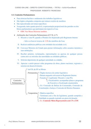 l. 
CURSO ON-LINE – DIREITO CONSTITUCIONAL – TRT/RJ – AJAJ+ExecMand 
PROFESSOR: ROBERTO TRONCOSO 
3.3. Comissões Parlamentares 
x Para otimizar/facilitar o andamento dos trabalhos legislativos 
x São órgãos colegiados compostos por número restrito de membros 
x São especializadas em temas específicos 
x Assegurada, tanto quanto possível, a representação proporcional dos partidos ou dos 
blocos parlamentares que participam da respectiva Casa. ƒ OBS: Nas Mesas Diretoras também. 
x Atribuições das Comissões Parlamentares (CF 58, § 2o) 
I. Discutir e votar PL quando o Plenário for dispensado pelo Regimento Interno 
- Salvo se houver recurso de 1/10 dos membros da Casa 
II. Realizar audiências públicas com entidades da sociedade civil; 
III. Convocar Ministros de Estado para prestar informações sobre assuntos inerentes a 
suas atribuições; 
IV. Receber petições, reclamações, representações ou queixas de qualquer pessoa 
contra atos ou omissões das autoridades ou entidades públicas; 
V. Solicitar depoimento de qualquer autoridade ou cidadão; 
VI. Apreciar e emitir parecer sobre programas de obras, planos nacionais, regionais e 
setoriais de desenvolvimento. 
- da CD, do SF ou Mistas 
- Permanentes - Órgãos técnicos de caráter legislativo 
- Duram enquanto estiverem no Regimento Interno 
- Funções - Legiferante: Discutir e votar PLs 
- Fiscalizatória: acompanhar planos e programas 
do Executivo e fiscalização orçamentária 
- Ex: Comissão de Defesa do Consumidor, Comissão de 
Constituição e Justiça e Comissão de Direitos Humanos 
- Temporárias - Matéria específica 
- Terminam com o fim da legislatura, quando cumprida a 
finalidade ou quando expirado seu prazo de duração 
- Ex: Comissão Mista Representativa do CN e CPI 
Comissões 
Parlamentares 
Prof. Roberto Troncoso www.pontodosconcursos.com.br 22 
 
