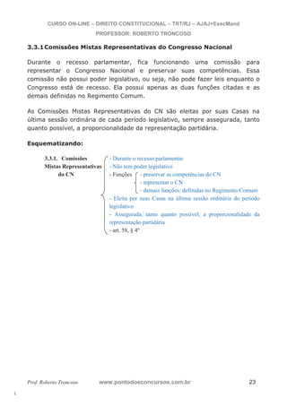 l. 
CURSO ON-LINE – DIREITO CONSTITUCIONAL – TRT/RJ – AJAJ+ExecMand 
PROFESSOR: ROBERTO TRONCOSO 
3.3.1Comissões Mistas Representativas do Congresso Nacional 
Durante o recesso parlamentar, fica funcionando uma comissão para 
representar o Congresso Nacional e preservar suas competências. Essa 
comissão não possui poder legislativo, ou seja, não pode fazer leis enquanto o 
Congresso está de recesso. Ela possui apenas as duas funções citadas e as 
demais definidas no Regimento Comum. 
As Comissões Mistas Representativas do CN são eleitas por suas Casas na 
última sessão ordinária de cada período legislativo, sempre assegurada, tanto 
quanto possível, a proporcionalidade da representação partidária. 
Esquematizando: 
3.3.1. Comissões - Durante o recesso parlamentar 
Mistas Representativas - Não tem poder legislativo 
do CN - Funções - preservar as competências do CN 
- representar o CN 
- demais funções: definidas no Regimento Comum 
- Eleita por suas Casas na última sessão ordinária do período 
legislativo 
- Assegurada, tanto quanto possível, a proporcionalidade da 
representação partidária 
- art. 58, § 4º 
Prof. Roberto Troncoso www.pontodosconcursos.com.br 23 
 