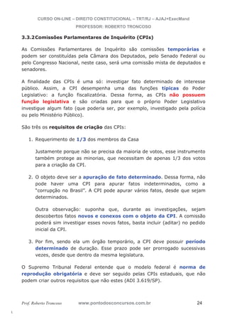 l. 
CURSO ON-LINE – DIREITO CONSTITUCIONAL – TRT/RJ – AJAJ+ExecMand 
PROFESSOR: ROBERTO TRONCOSO 
3.3.2Comissões Parlamentares de Inquérito (CPIs) 
As Comissões Parlamentares de Inquérito são comissões temporárias e 
podem ser constituídas pela Câmara dos Deputados, pelo Senado Federal ou 
pelo Congresso Nacional, neste caso, será uma comissão mista de deputados e 
senadores. 
A finalidade das CPIs é uma só: investigar fato determinado de interesse 
público. Assim, a CPI desempenha uma das funções típicas do Poder 
Legislativo: a função fiscalizatória. Dessa forma, as CPIs não possuem 
função legislativa e são criadas para que o próprio Poder Legislativo 
investigue algum fato (que poderia ser, por exemplo, investigado pela polícia 
ou pelo Ministério Público). 
São três os requisitos de criação das CPIs: 
1. Requerimento de 1/3 dos membros da Casa 
Justamente porque não se precisa da maioria de votos, esse instrumento 
também protege as minorias, que necessitam de apenas 1/3 dos votos 
para a criação da CPI. 
2. O objeto deve ser a apuração de fato determinado. Dessa forma, não 
pode haver uma CPI para apurar fatos indeterminados, como a 
“corrupção no Brasil”. A CPI pode apurar vários fatos, desde que sejam 
determinados. 
Outra observação: suponha que, durante as investigações, sejam 
descobertos fatos novos e conexos com o objeto da CPI. A comissão 
poderá sim investigar esses novos fatos, basta incluir (aditar) no pedido 
inicial da CPI. 
3. Por fim, sendo ela um órgão temporário, a CPI deve possuir período 
determinado de duração. Esse prazo pode ser prorrogado sucessivas 
vezes, desde que dentro da mesma legislatura. 
O Supremo Tribunal Federal entende que o modelo federal é norma de 
reprodução obrigatória e deve ser seguido pelas CPIs estaduais, que não 
podem criar outros requisitos que não estes (ADI 3.619/SP). 
Prof. Roberto Troncoso www.pontodosconcursos.com.br 24 
 
