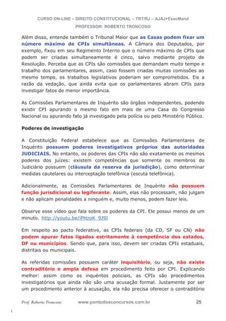 l. 
CURSO ON-LINE – DIREITO CONSTITUCIONAL – TRT/RJ – AJAJ+ExecMand 
PROFESSOR: ROBERTO TRONCOSO 
Além disso, entende também o Tribunal Maior que as Casas podem fixar um 
número máximo de CPIs simultâneas. A Câmara dos Deputados, por 
exemplo, fixou em seu Regimento Interno que o número máximo de CPIs que 
podem ser criadas simultaneamente é cinco, salvo mediante projeto de 
Resolução. Perceba que as CPIs são comissões que demandam muito tempo e 
trabalho dos parlamentares, assim, caso fossem criadas muitas comissões ao 
mesmo tempo, os trabalhos legislativos poderiam ser comprometidos. Eis a 
razão da vedação, que ainda evita que os parlamentares abram CPIs para 
investigar fatos de menor importância. 
As Comissões Parlamentares de Inquérito são órgãos independentes, podendo 
existir CPI apurando o mesmo fato em mais de uma Casa do Congresso 
Nacional ou apurando fato já investigado pela polícia ou pelo Ministério Público. 
Poderes de investigação 
A Constituição Federal estabelece que as Comissões Parlamentares de 
Inquérito possuem poderes investigativos próprios das autoridades 
JUDICIAIS. No entanto, os poderes das CPIs não são exatamente os mesmos 
poderes dos juízes: existem competências que somente os membros do 
Judiciário possuem (cláusula da reserva da jurisdição), como determinar 
medidas cautelares ou interceptação telefônica (escuta telefônica). 
Adicionalmente, as Comissões Parlamentares de Inquérito não possuem 
função jurisdicional ou legiferante. Assim, elas não processam, não julgam 
e não aplicam penalidades a ninguém e, muito menos, podem fazer leis. 
Observe esse vídeo que fala sobre os poderes da CPI. Ele possui menos de um 
minuto. http://youtu.be/iPHzoK_9J9I 
Em respeito ao pacto federativo, as CPIs federais (da CD, SF ou CN) não 
podem apurar fatos ligados estritamente à competência dos estados, 
DF ou municípios. Sendo que, para isso, devem ser criadas CPIs estaduais, 
distritais ou municipais. 
As referidas comissões possuem caráter inquisitório, ou seja, não existe 
contraditório e ampla defesa em procedimento feito por CPI. Explicando 
melhor: assim como os inquéritos policiais, as CPIs são procedimentos 
investigatórios que ainda não são uma acusação formal. Justamente por ser 
um procedimento anterior à acusação, ela não precisa oferecer o contraditório 
Prof. Roberto Troncoso www.pontodosconcursos.com.br 25 
 