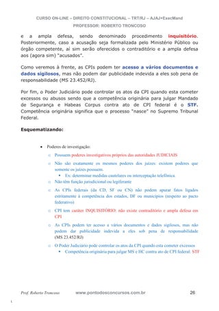 l. 
CURSO ON-LINE – DIREITO CONSTITUCIONAL – TRT/RJ – AJAJ+ExecMand 
PROFESSOR: ROBERTO TRONCOSO 
e a ampla defesa, sendo denominado procedimento inquisitório. 
Posteriormente, caso a acusação seja formalizada pelo Ministério Público ou 
órgão competente, aí sim serão oferecidos o contraditório e a ampla defesa 
aos (agora sim) “acusados”. 
Como veremos à frente, as CPIs podem ter acesso a vários documentos e 
dados sigilosos, mas não podem dar publicidade indevida a eles sob pena de 
responsabilidade (MS 23.452/RJ). 
Por fim, o Poder Judiciário pode controlar os atos da CPI quando esta cometer 
excessos ou abusos sendo que a competência originária para julgar Mandado 
de Segurança e Habeas Corpus contra ato de CPI federal é o STF. 
Competência originária significa que o processo “nasce” no Supremo Tribunal 
Federal. 
Esquematizando: 
x Poderes de investigação: 
o Possuem poderes investigativos próprios das autoridades JUDICIAIS 
o Não são exatamente os mesmos poderes dos juízes: existem poderes que 
somente os juízes possuem. ƒ Ex: determinar medidas cautelares ou interceptação telefônica. 
o Não têm função jurisdicional ou legiferante 
o As CPIs federais (da CD, SF ou CN) não podem apurar fatos ligados 
estritamente à competência dos estados, DF ou municípios (respeito ao pacto 
federativo) 
o CPI tem caráter INQUISITÓRIO: não existe contraditório e ampla defesa em 
CPI 
o As CPIs podem ter acesso a vários documentos e dados sigilosos, mas não 
podem dar publicidade indevida a eles sob pena de responsabilidade 
(MS 23.452/RJ) 
o O Poder Judiciário pode controlar os atos da CPI quando esta cometer excessos ƒ Competência originária para julgar MS e HC contra ato de CPI federal: STF 
Prof. Roberto Troncoso www.pontodosconcursos.com.br 26 
 