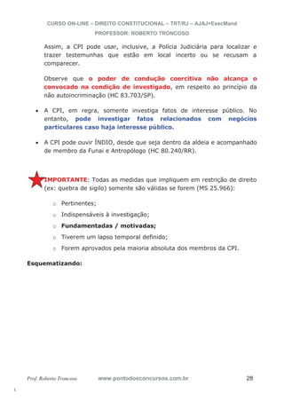 l. 
CURSO ON-LINE – DIREITO CONSTITUCIONAL – TRT/RJ – AJAJ+ExecMand 
PROFESSOR: ROBERTO TRONCOSO 
Assim, a CPI pode usar, inclusive, a Polícia Judiciária para localizar e 
trazer testemunhas que estão em local incerto ou se recusam a 
comparecer. 
Observe que o poder de condução coercitiva não alcança o 
convocado na condição de investigado, em respeito ao princípio da 
não autoincriminação (HC 83.703/SP). 
x A CPI, em regra, somente investiga fatos de interesse público. No 
entanto, pode investigar fatos relacionados com negócios 
particulares caso haja interesse público. 
x A CPI pode ouvir ÍNDIO, desde que seja dentro da aldeia e acompanhado 
de membro da Funai e Antropólogo (HC 80.240/RR). 
IMPORTANTE: Todas as medidas que impliquem em restrição de direito 
(ex: quebra de sigilo) somente são válidas se forem (MS 25.966): 
o Pertinentes; 
o Indispensáveis à investigação; 
o Fundamentadas / motivadas; 
o Tiverem um lapso temporal definido; 
o Forem aprovados pela maioria absoluta dos membros da CPI. 
Esquematizando: 
Prof. Roberto Troncoso www.pontodosconcursos.com.br 28 
 