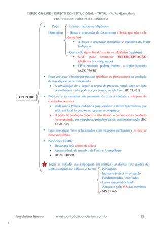 l. 
CURSO ON-LINE – DIREITO CONSTITUCIONAL – TRT/RJ – AJAJ+ExecMand 
PROFESSOR: ROBERTO TRONCOSO 
ƒ Pode - Exames, perícias e diligências. 
Determinar - Busca e apreensão de documentos (Desde que não viole 
domicílio) ƒ A busca e apreensão domiciliar é exclusiva do Poder 
Judiciário 
- Quebra de sigilo fiscal, bancário e telefônico (registros) ƒ NÃO pode determinar INTERCEPTAÇÃO 
telefônica (escuta/grampo) ƒ CPIs estaduais podem quebrar o sigilo bancário 
(ACO 730/RJ) 
ƒ Pode convocar e interrogar pessoas (públicas ou particulares) na condição 
de investigado ou de testemunha 
x A convocação deve seguir as regras do processo penal: deve ser feita 
pessoalmente – não pode ser por correio ou telefone (HC 71.421) 
ƒ Pode ouvir testemunhas sob juramento de dizer a verdade e sob pena de 
condução coercitiva 
x Pode usar a Polícia Judiciária para localizar e trazer testemunhas que 
estão em local incerto ou se recusam a comparecer 
x O poder de condução coercitiva não alcança o convocado na condição 
de investigado, em respeito ao princípio da não autoincriminação (HC 
83.703/SP) 
ƒ Pode investigar fatos relacionados com negócios particulares se houver 
interesse público 
ƒ Pode ouvir ÍNDIO: 
x Desde que seja dentro da aldeia 
x Acompanhado de membro da Funai e Antropólogo 
x HC 80.240/RR 
ƒ Todas as medidas que impliquem em restrição de direito (ex: quebra de 
sigilo) somente são válidas se forem - Pertinentes 
- Indispensáveis à investigação 
- Fundamentadas / motivadas 
- Lapso temporal definido 
- Aprovado pela MA dos membros 
- MS 25.966 
CPI PODE 
Prof. Roberto Troncoso www.pontodosconcursos.com.br 29 
 