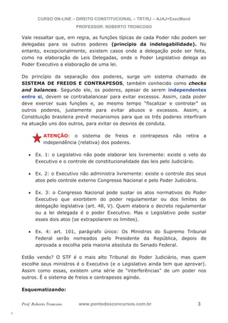 l. 
CURSO ON-LINE – DIREITO CONSTITUCIONAL – TRT/RJ – AJAJ+ExecMand 
PROFESSOR: ROBERTO TRONCOSO 
Vale ressaltar que, em regra, as funções típicas de cada Poder não podem ser 
delegadas para os outros poderes (princípio da indelegabilidade). No 
entanto, excepcionalmente, existem casos onde a delegação pode ser feita, 
como na elaboração de Leis Delegadas, onde o Poder Legislativo delega ao 
Poder Executivo a elaboração de uma lei. 
Do princípio da separação dos poderes, surge um sistema chamado de 
SISTEMA DE FREIOS E CONTRAPESOS, também conhecido como checks 
and balances. Segundo ele, os poderes, apesar de serem independentes 
entre si, devem se contrabalancear para evitar excessos. Assim, cada poder 
deve exercer suas funções e, ao mesmo tempo “fiscalizar e controlar” os 
outros poderes, justamente para evitar abusos e excessos. Assim, a 
Constituição brasileira prevê mecanismos para que os três poderes interfiram 
na atuação uns dos outros, para evitar os desvios de conduta. 
ATENÇÃO: o sistema de freios e contrapesos não retira a 
independência (relativa) dos poderes. 
x Ex. 1: o Legislativo não pode elaborar leis livremente: existe o veto do 
Executivo e o controle de constitucionalidade das leis pelo Judiciário. 
x Ex. 2: o Executivo não administra livremente: existe o controle dos seus 
atos pelo controle externo Congresso Nacional e pelo Poder Judiciário. 
x Ex. 3: o Congresso Nacional pode sustar os atos normativos do Poder 
Executivo que exorbitem do poder regulamentar ou dos limites de 
delegação legislativa (art. 48, V). Quem elabora o decreto regulamentar 
ou a lei delegada é o poder Executivo. Mas o Legislativo pode sustar 
esses dois atos (se extrapolarem os limites). 
x Ex. 4: art. 101, parágrafo único: Os Ministros do Supremo Tribunal 
Federal serão nomeados pelo Presidente da República, depois de 
aprovada a escolha pela maioria absoluta do Senado Federal. 
Estão vendo? O STF é o mais alto Tribunal do Poder Judiciário, mas quem 
escolhe seus ministros é o Executivo (e o Legislativo ainda tem que aprovar). 
Assim como essas, existem uma série de “interferências” de um poder nos 
outros. É o sistema de freios e contrapesos agindo. 
Esquematizando: 
Prof. Roberto Troncoso www.pontodosconcursos.com.br 3 
 