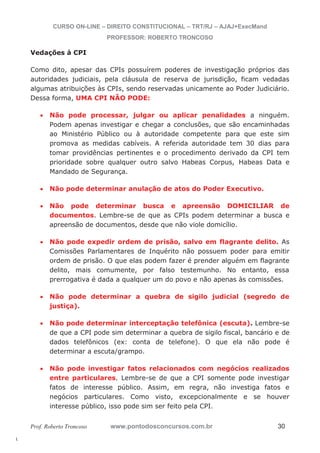 l. 
CURSO ON-LINE – DIREITO CONSTITUCIONAL – TRT/RJ – AJAJ+ExecMand 
PROFESSOR: ROBERTO TRONCOSO 
Vedações à CPI 
Como dito, apesar das CPIs possuírem poderes de investigação próprios das 
autoridades judiciais, pela cláusula de reserva de jurisdição, ficam vedadas 
algumas atribuições às CPIs, sendo reservadas unicamente ao Poder Judiciário. 
Dessa forma, UMA CPI NÃO PODE: 
x Não pode processar, julgar ou aplicar penalidades a ninguém. 
Podem apenas investigar e chegar a conclusões, que são encaminhadas 
ao Ministério Público ou à autoridade competente para que este sim 
promova as medidas cabíveis. A referida autoridade tem 30 dias para 
tomar providências pertinentes e o procedimento derivado da CPI tem 
prioridade sobre qualquer outro salvo Habeas Corpus, Habeas Data e 
Mandado de Segurança. 
x Não pode determinar anulação de atos do Poder Executivo. 
x Não pode determinar busca e apreensão DOMICILIAR de 
documentos. Lembre-se de que as CPIs podem determinar a busca e 
apreensão de documentos, desde que não viole domicílio. 
x Não pode expedir ordem de prisão, salvo em flagrante delito. As 
Comissões Parlamentares de Inquérito não possuem poder para emitir 
ordem de prisão. O que elas podem fazer é prender alguém em flagrante 
delito, mais comumente, por falso testemunho. No entanto, essa 
prerrogativa é dada a qualquer um do povo e não apenas às comissões. 
x Não pode determinar a quebra de sigilo judicial (segredo de 
justiça). 
x Não pode determinar interceptação telefônica (escuta). Lembre-se 
de que a CPI pode sim determinar a quebra de sigilo fiscal, bancário e de 
dados telefônicos (ex: conta de telefone). O que ela não pode é 
determinar a escuta/grampo. 
x Não pode investigar fatos relacionados com negócios realizados 
entre particulares. Lembre-se de que a CPI somente pode investigar 
fatos de interesse público. Assim, em regra, não investiga fatos e 
negócios particulares. Como visto, excepcionalmente e se houver 
interesse público, isso pode sim ser feito pela CPI. 
Prof. Roberto Troncoso www.pontodosconcursos.com.br 30 
 