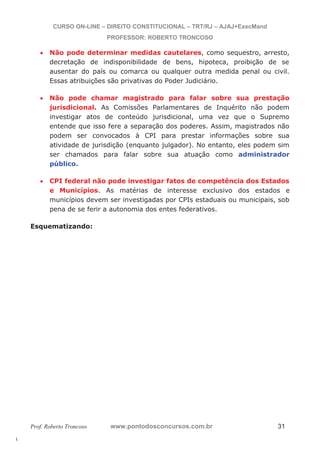 l. 
CURSO ON-LINE – DIREITO CONSTITUCIONAL – TRT/RJ – AJAJ+ExecMand 
PROFESSOR: ROBERTO TRONCOSO 
x Não pode determinar medidas cautelares, como sequestro, arresto, 
decretação de indisponibilidade de bens, hipoteca, proibição de se 
ausentar do país ou comarca ou qualquer outra medida penal ou civil. 
Essas atribuições são privativas do Poder Judiciário. 
x Não pode chamar magistrado para falar sobre sua prestação 
jurisdicional. As Comissões Parlamentares de Inquérito não podem 
investigar atos de conteúdo jurisdicional, uma vez que o Supremo 
entende que isso fere a separação dos poderes. Assim, magistrados não 
podem ser convocados à CPI para prestar informações sobre sua 
atividade de jurisdição (enquanto julgador). No entanto, eles podem sim 
ser chamados para falar sobre sua atuação como administrador 
público. 
x CPI federal não pode investigar fatos de competência dos Estados 
e Municípios. As matérias de interesse exclusivo dos estados e 
municípios devem ser investigadas por CPIs estaduais ou municipais, sob 
pena de se ferir a autonomia dos entes federativos. 
Esquematizando: 
Prof. Roberto Troncoso www.pontodosconcursos.com.br 31 
 