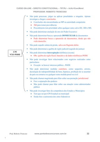 l. 
CURSO ON-LINE – DIREITO CONSTITUCIONAL – TRT/RJ – AJAJ+ExecMand 
PROFESSOR: ROBERTO TRONCOSO 
ƒ Não pode processar, julgar ou aplicar penalidades a ninguém. Apenas 
investigar e chegar a conclusões. 
x Conclusões são encaminhadas ao MP ou autoridade competente. 
x 30d para tomar providências 
x Procedimento tem prioridade sobre qualquer outro salvo HC, HD e MS. 
ƒ Não pode determinar anulação de atos do Poder Executivo 
ƒ Não pode determinar busca e apreensão DOMICILIAR de documentos 
x Pode determinar busca e apreensão de documentos, desde que não 
viole domicílio 
ƒ Não pode expedir ordem de prisão, salvo em flagrante delito 
ƒ Não pode determinar a quebra de sigilo judicial (segredo de justiça) 
ƒ Não pode determinar interceptação telefônica (escuta) 
x Obs: quebra de sigilo fiscal, bancário e de dados telefônicos PODE 
ƒ Não pode investigar fatos relacionados com negócios realizados entre 
particulares 
x Exceção: se houver interesse público - PODE 
ƒ Não pode determinar medidas cautelares, como sequestro, arresto, 
decretação de indisponibilidade de bens, hipoteca, proibição de se ausentar 
do país ou comarca ou qualquer outra medida penal ou civil 
ƒ Não pode chamar magistrado para falar sobre sua prestação jurisdicional 
x Fere a separação dos poderes 
x Mas pode chamar para falar sobre sua atuação como administrador 
público 
ƒ Não pode investigar fatos de competência dos Estados e Municípios 
x Tem que ser por CPI Estadual ou municipal 
x Senão fere a autonomia dos entes federativos 
CPI 
NÃO PODE 
Prof. Roberto Troncoso www.pontodosconcursos.com.br 32 
 