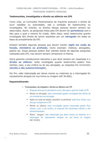l. 
CURSO ON-LINE – DIREITO CONSTITUCIONAL – TRT/RJ – AJAJ+ExecMand 
PROFESSOR: ROBERTO TRONCOSO 
Testemunhas, investigados e direito ao silêncio em CPI 
Como visto, as Comissões Parlamentares de Inquérito possuem o direito de 
ouvir cidadãos ou autoridades, sob a condição de testemunhas ou 
investigados. No entanto, os direitos dessas pessoas devem sempre ser 
observados. Assim, as perguntas feitas pela CPI devem ter pertinência com o 
fato para o qual a mesma foi criada. Além disso, tanto testemunha quanto 
investigado têm direito de serem assistidos por um advogado em todas as 
fases do procedimento da CPI. 
Existem também algumas pessoas que devem manter sigilo em razão da 
função, ministério ou profissão. Como exemplo: médicos, advogados, 
padres etc. Essas pessoas podem ficar silentes diante de algumas perguntas 
realizadas pela CPI, mas devem sempre comparecer à mesma. 
Outra garantia constitucional relevante e que deve sempre ser respeitada é o 
direito ao silêncio: tanto investigado quanto testemunha podem ficar 
silentes, caso, a seu critério ou de seu advogado, as respostas lhe incriminem 
(direito a não autoincriminação). 
Por fim, cabe indenização por danos morais ou materiais se o interrogado for 
injustamente atingido em sua honra ou imagem (HC 94.082). 
Esquematizando: 
o Testemunhas, investigados e direito ao silêncio em CPI 
ƒ Perguntas têm que ter pertinência com o fato para o qual foi criada a CPI 
ƒ Direito ao advogado: tanto testemunha quanto investigado têm direito de 
ser assistido por um advogado 
ƒ Sigilo em razão da função, ministério ou profissão: pode ficar silente, mas 
tem que comparecer à CPI 
ƒ Direito ao silêncio: tanto investigado quanto testemunha podem ficar 
silentes, caso, a seu critério, as respostas lhe incriminem (direito a não 
autoincriminação) 
ƒ Honra / imagem: cabe indenização por danos morais ou materiais se o 
interrogado for injustamente atingido em sua honra ou imagem 
(HC 94.082) 
Prof. Roberto Troncoso www.pontodosconcursos.com.br 33 
 