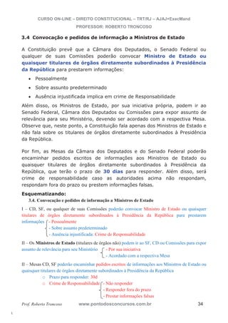 l. 
CURSO ON-LINE – DIREITO CONSTITUCIONAL – TRT/RJ – AJAJ+ExecMand 
PROFESSOR: ROBERTO TRONCOSO 
3.4 Convocação e pedidos de informação a Ministros de Estado 
A Constituição prevê que a Câmara dos Deputados, o Senado Federal ou 
qualquer de suas Comissões poderão convocar Ministro de Estado ou 
quaisquer titulares de órgãos diretamente subordinados à Presidência 
da República para prestarem informações: 
Art. 50, CF/88 
x Pessoalmente 
x Sobre assunto predeterminado 
x Ausência injustificada implica em crime de Responsabilidade 
Além disso, os Ministros de Estado, por sua iniciativa própria, podem ir ao 
Senado Federal, Câmara dos Deputados ou Comissões para expor assunto de 
relevância para seu Ministério, devendo ser acordado com a respectiva Mesa. 
Observe que, neste ponto, a Constituição fala apenas dos Ministros de Estado e 
não fala sobre os titulares de órgãos diretamente subordinados à Presidência 
da República. 
Art. 50, § 1°da CF/88 
Por fim, as Mesas da Câmara dos Deputados e do Senado Federal poderão 
encaminhar pedidos escritos de informações aos Ministros de Estado ou 
quaisquer titulares de órgãos diretamente subordinados à Presidência da 
República, que terão o prazo de 30 dias para responder. Além disso, será 
crime de responsabilidade caso as autoridades acima não respondam, 
respondam fora do prazo ou prestem informações falsas. 
Esquematizando: 
3.4. Convocação e pedidos de informação a Ministros de Estado 
Art. 50, § 2° da CF/88 
I – CD, SF, ou qualquer de suas Comissões poderão convocar Ministro de Estado ou quaisquer 
titulares de órgãos diretamente subordinados à Presidência da República para prestarem 
informações - Pessoalmente 
- Sobre assunto predeterminado 
- Ausência injustificada: Crime de Responsabilidade 
II – Os Ministros de Estado (titulares de órgãos não) podem ir ao SF, CD ou Comissões para expor 
assunto de relevância para seu Ministério - Por sua iniciativa 
- Acordado com a respectiva Mesa 
II – Mesas CD, SF poderão encaminhar pedidos escritos de informações aos Ministros de Estado ou 
quaisquer titulares de órgãos diretamente subordinados à Presidência da República 
o Prazo para responder: 30d 
o Crime de Responsabilidade - Não responder 
- Responder fora do prazo 
- Prestar informações falsas 
Prof. Roberto Troncoso www.pontodosconcursos.com.br 34 
 