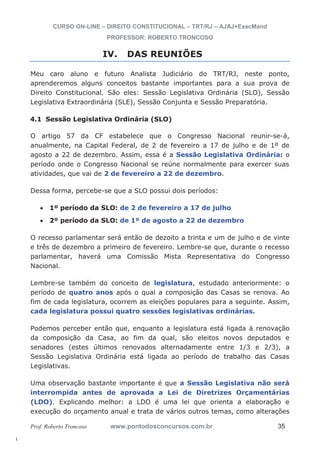 l. 
CURSO ON-LINE – DIREITO CONSTITUCIONAL – TRT/RJ – AJAJ+ExecMand 
PROFESSOR: ROBERTO TRONCOSO 
IV. DAS REUNIÕES 
Meu caro aluno e futuro Analista Judiciário do TRT/RJ, neste ponto, 
aprenderemos alguns conceitos bastante importantes para a sua prova de 
Direito Constitucional. São eles: Sessão Legislativa Ordinária (SLO), Sessão 
Legislativa Extraordinária (SLE), Sessão Conjunta e Sessão Preparatória. 
4.1 Sessão Legislativa Ordinária (SLO) 
O artigo 57 da CF estabelece que o Congresso Nacional reunir-se-á, 
anualmente, na Capital Federal, de 2 de fevereiro a 17 de julho e de 1º de 
agosto a 22 de dezembro. Assim, essa é a Sessão Legislativa Ordinária: o 
período onde o Congresso Nacional se reúne normalmente para exercer suas 
atividades, que vai de 2 de fevereiro a 22 de dezembro. 
Dessa forma, percebe-se que a SLO possui dois períodos: 
x 1º período da SLO: de 2 de fevereiro a 17 de julho 
x 2º período da SLO: de 1º de agosto a 22 de dezembro 
O recesso parlamentar será então de dezoito a trinta e um de julho e de vinte 
e três de dezembro a primeiro de fevereiro. Lembre-se que, durante o recesso 
parlamentar, haverá uma Comissão Mista Representativa do Congresso 
Nacional. 
Lembre-se também do conceito de legislatura, estudado anteriormente: o 
período de quatro anos após o qual a composição das Casas se renova. Ao 
fim de cada legislatura, ocorrem as eleições populares para a seguinte. Assim, 
cada legislatura possui quatro sessões legislativas ordinárias. 
Podemos perceber então que, enquanto a legislatura está ligada à renovação 
da composição da Casa, ao fim da qual, são eleitos novos deputados e 
senadores (estes últimos renovados alternadamente entre 1/3 e 2/3), a 
Sessão Legislativa Ordinária está ligada ao período de trabalho das Casas 
Legislativas. 
Uma observação bastante importante é que a Sessão Legislativa não será 
interrompida antes de aprovada a Lei de Diretrizes Orçamentárias 
(LDO). Explicando melhor: a LDO é uma lei que orienta a elaboração e 
execução do orçamento anual e trata de vários outros temas, como alterações 
Prof. Roberto Troncoso www.pontodosconcursos.com.br 35 
 