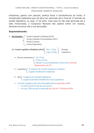 l. 
CURSO ON-LINE – DIREITO CONSTITUCIONAL – TRT/RJ – AJAJ+ExecMand 
PROFESSOR: ROBERTO TRONCOSO 
tributárias, gastos com pessoal, política fiscal e transferências da União. A 
Constituição estabelece que ela deve ser aprovada até o final do 1º período da 
sessão legislativa, ou seja, 17 de julho. Caso essa lei não seja aprovada até a 
data mencionada, o Congresso Nacional não poderá entrar em recesso, 
devendo funcionar até a sua aprovação. 
Esquematizando: 
4. Das Reuniões - Sessão Legislativa Ordinária (SLO) 
- Sessão Legislativa Extraordinária (SLE) 
- Sessão Conjunta 
- Sessão Preparatória 
4.1. Sessão Legislativa Ordinária (SLO) 2/fev a 17/jul Períodos 
1/ago a 22/dez Legislativos 
x Recesso parlamentar - 18 a 31/jul 
- 23/dez a 01/fev 
- Durante o recesso parlamentar, haverá uma Comissão 
Representativa do CN 
x Legislatura - É composta de 4 sessões legislativas ordinárias 
- Ligada à mudança de composição 
x SLO - Composta de 2 períodos legislativos 
- Ligada ao período de trabalho das Casas Legislativas 
x A Sessão Legislativa não será interrompida antes de aprovada a LDO 
o Se entrar até dia 01/ago fica sem recesso 
o Ou seja: LDO tem que ser aprovada até o fim do 1o Período da SLO 
Prof. Roberto Troncoso www.pontodosconcursos.com.br 36 
 