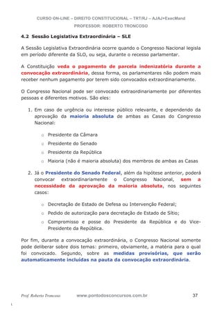 l. 
CURSO ON-LINE – DIREITO CONSTITUCIONAL – TRT/RJ – AJAJ+ExecMand 
PROFESSOR: ROBERTO TRONCOSO 
4.2 Sessão Legislativa Extraordinária – SLE 
A Sessão Legislativa Extraordinária ocorre quando o Congresso Nacional legisla 
em período diferente da SLO, ou seja, durante o recesso parlamentar. 
A Constituição veda o pagamento de parcela indenizatória durante a 
convocação extraordinária, dessa forma, os parlamentares não podem mais 
receber nenhum pagamento por terem sido convocados extraordinariamente. 
O Congresso Nacional pode ser convocado extraordinariamente por diferentes 
pessoas e diferentes motivos. São eles: 
1. Em caso de urgência ou interesse público relevante, e dependendo da 
aprovação da maioria absoluta de ambas as Casas do Congresso 
Nacional: 
o Presidente da Câmara 
o Presidente do Senado 
o Presidente da República 
o Maioria (não é maioria absoluta) dos membros de ambas as Casas 
2. Já o Presidente do Senado Federal, além da hipótese anterior, poderá 
convocar extraordinariamente o Congresso Nacional, sem a 
necessidade da aprovação da maioria absoluta, nos seguintes 
casos: 
o Decretação de Estado de Defesa ou Intervenção Federal; 
o Pedido de autorização para decretação de Estado de Sítio; 
o Compromisso e posse do Presidente da República e do Vice- 
Presidente da República. 
Por fim, durante a convocação extraordinária, o Congresso Nacional somente 
pode deliberar sobre dois temas: primeiro, obviamente, a matéria para o qual 
foi convocado. Segundo, sobre as medidas provisórias, que serão 
automaticamente incluídas na pauta da convocação extraordinária. 
Prof. Roberto Troncoso www.pontodosconcursos.com.br 37 
 
