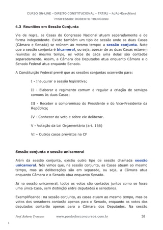 l. 
CURSO ON-LINE – DIREITO CONSTITUCIONAL – TRT/RJ – AJAJ+ExecMand 
PROFESSOR: ROBERTO TRONCOSO 
4.3 Reuniões em Sessão Conjunta 
Via de regra, as Casas do Congresso Nacional atuam separadamente e de 
forma independente. Existe também um tipo de sessão onde as duas Casas 
(Câmara e Senado) se reúnem ao mesmo tempo: a sessão conjunta. Note 
que a sessão conjunta é bicameral, ou seja, apesar de as duas Casas estarem 
reunidas ao mesmo tempo, os votos de cada uma delas são contados 
separadamente. Assim, a Câmara dos Deputados atua enquanto Câmara e o 
Senado Federal atua enquanto Senado. 
A Constituição Federal prevê que as sessões conjuntas ocorrerão para: 
I - Inaugurar a sessão legislativa; 
II - Elaborar o regimento comum e regular a criação de serviços 
comuns às duas Casas; 
III - Receber o compromisso do Presidente e do Vice-Presidente da 
República; 
IV - Conhecer do veto e sobre ele deliberar. 
V - Votação da Lei Orçamentária (art. 166) 
VI – Outros casos previstos na CF 
Sessão conjunta e sessão unicameral 
Além da sessão conjunta, existiu outro tipo de sessão chamada sessão 
unicameral. Nós vimos que, na sessão conjunta, as Casas atuam ao mesmo 
tempo, mas as deliberações são em separado, ou seja, a Câmara atua 
enquanto Câmara e o Senado atua enquanto Senado. 
Já na sessão unicameral, todos os votos são contados juntos como se fosse 
uma única Casa, sem distinção entre deputados e senadores. 
Exemplificando: na sessão conjunta, as casas atuam ao mesmo tempo, mas os 
votos dos senadores contarão apenas para o Senado, enquanto os votos dos 
deputados contarão apenas para a Câmara dos Deputados. Na sessão 
Prof. Roberto Troncoso www.pontodosconcursos.com.br 38 
 