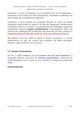 l. 
CURSO ON-LINE – DIREITO CONSTITUCIONAL – TRT/RJ – AJAJ+ExecMand 
PROFESSOR: ROBERTO TRONCOSO 
unicameral, é como se juntassem os 81 senadores com os 513 deputados e 
tivéssemos uma só Casa com 594 parlamentares. Perceberam a diferença? As 
duas sessões são completamente diferentes! 
Finalmente, a única hipótese do Congresso Nacional se reunir em sessão 
unicameral está prevista no artigo 3º do Ato das Disposições Constitucionais 
Transitórias (ADCT) e se refere a um procedimento de modificação especial da 
Constituição chamado revisão constitucional. Importantíssimo saber que 
esse tipo de modificação da Constituição não pode mais ser feito, portanto, o 
Congresso Nacional não pode mais se reunir em sessão unicameral. 
Mas Roberto, para que então eu estudo a sessão unicameral e a revisão 
constitucional, se elas não podem mais acontecer (já estão exauridas)? 
Resposta: porque pode cair na sua prova! 
4.4 Sessões Preparatórias 
Por fim, a CF88 estabelece que no primeiro ano de cada legislatura, o 
Congresso Nacional reunir-se-á em sessões preparatórias a partir do dia 
1º de fevereiro, para a posse de seus membros e eleição das respectivas 
Mesas. 
Esquematizando: 
Prof. Roberto Troncoso www.pontodosconcursos.com.br 39 
 