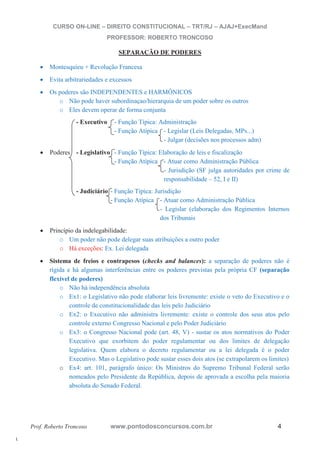 l. 
CURSO ON-LINE – DIREITO CONSTITUCIONAL – TRT/RJ – AJAJ+ExecMand 
PROFESSOR: ROBERTO TRONCOSO 
SEPARAÇÃO DE PODERES 
x Montesquieu + Revolução Francesa 
x Evita arbitrariedades e excessos 
x Os poderes são INDEPENDENTES e HARMÔNICOS 
o Não pode haver subordinaçao/hierarquia de um poder sobre os outros 
o Eles devem operar de forma conjunta 
- Executivo - Função Típica: Administração 
- Função Atípica - Legislar (Leis Delegadas, MPs...) 
- Julgar (decisões nos processos adm) 
x Poderes - Legislativo - Função Típica: Elaboração de leis e fiscalização 
- Função Atípica - Atuar como Administração Pública 
- Jurisdição (SF julga autoridades por crime de 
responsabilidade – 52, I e II) 
- Judiciário - Função Típica: Jurisdição 
- Função Atípica - Atuar como Administração Pública 
- Legislar (elaboração dos Regimentos Internos 
dos Tribunais 
x Princípio da indelegabilidade: 
o Um poder não pode delegar suas atribuições a outro poder 
o Há exceções: Ex. Lei delegada 
x Sistema de freios e contrapesos (checks and balances): a separação de poderes não é 
rígida e há algumas interferências entre os poderes previstas pela própria CF (separação 
flexível de poderes) 
o Não há independência absoluta 
o Ex1: o Legislativo não pode elaborar leis livremente: existe o veto do Executivo e o 
controle de constitucionalidade das leis pelo Judiciário 
o Ex2: o Executivo não administra livremente: existe o controle dos seus atos pelo 
controle externo Congresso Nacional e pelo Poder Judiciário 
o Ex3: o Congresso Nacional pode (art. 48, V) - sustar os atos normativos do Poder 
Executivo que exorbitem do poder regulamentar ou dos limites de delegação 
legislativa. Quem elabora o decreto regulamentar ou a lei delegada é o poder 
Executivo. Mas o Legislativo pode sustar esses dois atos (se extrapolarem os limites) 
o Ex4: art. 101, parágrafo único: Os Ministros do Supremo Tribunal Federal serão 
nomeados pelo Presidente da República, depois de aprovada a escolha pela maioria 
absoluta do Senado Federal. 
Prof. Roberto Troncoso www.pontodosconcursos.com.br 4 
 