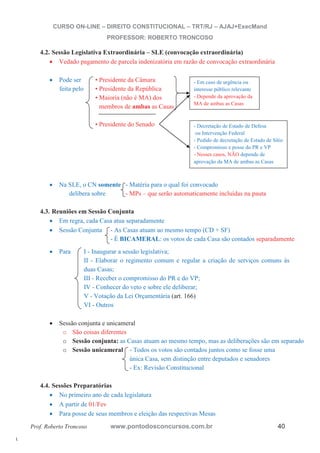 l. 
CURSO ON-LINE – DIREITO CONSTITUCIONAL – TRT/RJ – AJAJ+ExecMand 
PROFESSOR: ROBERTO TRONCOSO 
4.2. Sessão Legislativa Extraordinária – SLE (convocação extraordinária) 
x Vedado pagamento de parcela indenizatória em razão de convocação extraordinária 
x Pode ser • Presidente da Câmara 
feita pelo • Presidente da República 
• Maioria (não é MA) dos 
membros de ambas as Casas 
• Presidente do Senado 
- Em caso de urgência ou 
interesse público relevante 
- Depende da aprovação da 
MA de ambas as Casas 
- Decretação de Estado de Defesa 
ou Intervenção Federal 
- Pedido de decretação de Estado de Sítio 
- Compromisso e posse do PR e VP 
- Nesses casos, NÃO depende de 
aprovação da MA de ambas as Casas 
x Na SLE, o CN somente - Matéria para o qual foi convocado 
delibera sobre - MPs – que serão automaticamente incluídas na pauta 
4.3. Reuniões em Sessão Conjunta 
x Em regra, cada Casa atua separadamente 
x Sessão Conjunta - As Casas atuam ao mesmo tempo (CD + SF) 
- É BICAMERAL: os votos de cada Casa são contados separadamente 
x Para I - Inaugurar a sessão legislativa; 
II - Elaborar o regimento comum e regular a criação de serviços comuns às 
duas Casas; 
III - Receber o compromisso do PR e do VP; 
IV - Conhecer do veto e sobre ele deliberar; 
V - Votação da Lei Orçamentária (art. 166) 
VI - Outros 
x Sessão conjunta e unicameral 
o São coisas diferentes 
o Sessão conjunta: as Casas atuam ao mesmo tempo, mas as deliberações são em separado 
o Sessão unicameral - Todos os votos são contados juntos como se fosse uma 
única Casa, sem distinção entre deputados e senadores 
- Ex: Revisão Constitucional 
4.4. Sessões Preparatórias 
x No primeiro ano de cada legislatura 
x A partir de 01/Fev 
x Para posse de seus membros e eleição das respectivas Mesas 
Prof. Roberto Troncoso www.pontodosconcursos.com.br 40 
 