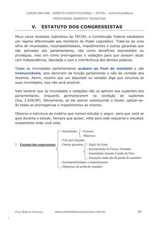 l. 
CURSO ON-LINE – DIREITO CONSTITUCIONAL – TRT/RJ – AJAJ+ExecMand 
PROFESSOR: ROBERTO TRONCOSO 
V. ESTATUTO DOS CONGRESSISTAS 
Meus caros Analistas Judiciários do TRT/RJ, a Constituição Federal estabelece 
um regime diferenciado aos membros do Poder Legislativo. Trata-se de uma 
série de imunidades, incompatibilidades, impedimentos e outras garantias que 
são aplicadas aos parlamentares, não como benefícios desmedidos ou 
privilégios, mas sim como prerrogativas e vedações para que possam atuar 
com independência, liberdade e sem a interferência dos demais poderes. 
Todas as imunidades parlamentares acabam ao final do mandato e são 
irrenunciáveis, pois decorrem da função parlamentar e não da vontade dos 
mesmos. Assim, mesmo que um deputado ou senador diga que renuncia às 
suas imunidades, isso não será possível. 
Vale lembrar que as imunidades e vedações não se aplicam aos suplentes dos 
parlamentares, enquanto permanecerem na condição de suplentes 
(Inq. 2.639/SP). Obviamente, se ele estiver substituindo o titular, aplicar-se-ão 
todas as prerrogativas e impedimentos ao mesmo. 
Observe a estrutura da matéria que iremos estudar a seguir, para que você se 
guie durante o estudo. Sempre que quiser, volte para este esquema e visualize 
exatamente onde você está: 
- Imunidades - Formais 
- Materiais 
- Foro privilegiado 
5. Estatuto dos congressistas - Outras garantias - Sigilo de fonte 
- Incorporação às Forças Armadas 
- Imunidades durante Estado de Sítio 
- Situações onde não há perda do mandato 
- Incompatibilidades e impedimentos 
- Hipóteses de perda de mandato 
Prof. Roberto Troncoso www.pontodosconcursos.com.br 41 
 
