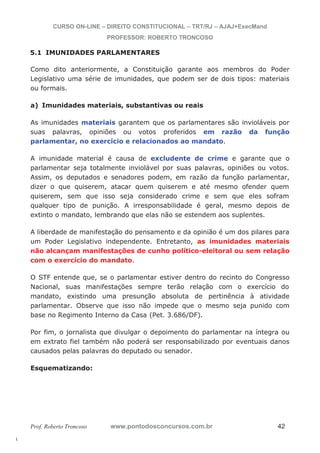 l. 
CURSO ON-LINE – DIREITO CONSTITUCIONAL – TRT/RJ – AJAJ+ExecMand 
PROFESSOR: ROBERTO TRONCOSO 
5.1 IMUNIDADES PARLAMENTARES 
Como dito anteriormente, a Constituição garante aos membros do Poder 
Legislativo uma série de imunidades, que podem ser de dois tipos: materiais 
ou formais. 
a) Imunidades materiais, substantivas ou reais 
As imunidades materiais garantem que os parlamentares são invioláveis por 
suas palavras, opiniões ou votos proferidos em razão da função 
parlamentar, no exercício e relacionados ao mandato. 
A imunidade material é causa de excludente de crime e garante que o 
parlamentar seja totalmente inviolável por suas palavras, opiniões ou votos. 
Assim, os deputados e senadores podem, em razão da função parlamentar, 
dizer o que quiserem, atacar quem quiserem e até mesmo ofender quem 
quiserem, sem que isso seja considerado crime e sem que eles sofram 
qualquer tipo de punição. A irresponsabilidade é geral, mesmo depois de 
extinto o mandato, lembrando que elas não se estendem aos suplentes. 
A liberdade de manifestação do pensamento e da opinião é um dos pilares para 
um Poder Legislativo independente. Entretanto, as imunidades materiais 
não alcançam manifestações de cunho político-eleitoral ou sem relação 
com o exercício do mandato. 
O STF entende que, se o parlamentar estiver dentro do recinto do Congresso 
Nacional, suas manifestações sempre terão relação com o exercício do 
mandato, existindo uma presunção absoluta de pertinência à atividade 
parlamentar. Observe que isso não impede que o mesmo seja punido com 
base no Regimento Interno da Casa (Pet. 3.686/DF). 
Por fim, o jornalista que divulgar o depoimento do parlamentar na íntegra ou 
em extrato fiel também não poderá ser responsabilizado por eventuais danos 
causados pelas palavras do deputado ou senador. 
Esquematizando: 
Prof. Roberto Troncoso www.pontodosconcursos.com.br 42 
 