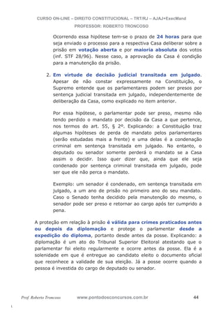 l. 
CURSO ON-LINE – DIREITO CONSTITUCIONAL – TRT/RJ – AJAJ+ExecMand 
PROFESSOR: ROBERTO TRONCOSO 
Ocorrendo essa hipótese tem-se o prazo de 24 horas para que 
seja enviado o processo para a respectiva Casa deliberar sobre a 
prisão em votação aberta e por maioria absoluta dos votos 
(inf. STF 28/96). Nesse caso, a aprovação da Casa é condição 
para a manutenção da prisão. 
2. Em virtude de decisão judicial transitada em julgado. 
Apesar de não constar expressamente na Constituição, o 
Supremo entende que os parlamentares podem ser presos por 
sentença judicial transitada em julgado, independentemente de 
deliberação da Casa, como explicado no item anterior. 
Por essa hipótese, o parlamentar pode ser preso, mesmo não 
tendo perdido o mandato por decisão da Casa a que pertence, 
nos termos do art. 55, § 2º. Explicando: a Constituição traz 
algumas hipóteses de perda de mandato pelos parlamentares 
(serão estudadas mais a frente) e uma delas é a condenação 
criminal em sentença transitada em julgado. No entanto, o 
deputado ou senador somente perderá o mandato se a Casa 
assim o decidir. Isso quer dizer que, ainda que ele seja 
condenado por sentença criminal transitada em julgado, pode 
ser que ele não perca o mandato. 
Exemplo: um senador é condenado, em sentença transitada em 
julgado, a um ano de prisão no primeiro ano do seu mandato. 
Caso o Senado tenha decidido pela manutenção do mesmo, o 
senador pode ser preso e retornar ao cargo após ter cumprido a 
pena. 
A proteção em relação à prisão é válida para crimes praticados antes 
ou depois da diplomação e protege o parlamentar desde a 
expedição do diploma, portanto desde antes da posse. Explicando: a 
diplomação é um ato do Tribunal Superior Eleitoral atestando que o 
parlamentar foi eleito regularmente e ocorre antes da posse. Ela é a 
solenidade em que é entregue ao candidato eleito o documento oficial 
que reconhece a validade de sua eleição. Já a posse ocorre quando a 
pessoa é investida do cargo de deputado ou senador. 
Prof. Roberto Troncoso www.pontodosconcursos.com.br 44 
 