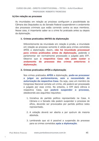 l. 
CURSO ON-LINE – DIREITO CONSTITUCIONAL – TRT/RJ – AJAJ+ExecMand 
PROFESSOR: ROBERTO TRONCOSO 
b) Em relação ao processo 
As imunidades em relação ao processo configuram a possibilidade da 
Câmara dos Deputados ou do Senado Federal suspenderem o andamento 
dos processos criminais que estão correndo contra os seus membros. 
Nesse caso, é importante saber se o crime foi praticado antes ou depois 
da diplomação. 
1. Crimes praticados ANTES da diplomação 
Diferentemente da imunidade em relação à prisão, a imunidade 
em relação ao processo somente é válida para crimes cometidos 
APÓS a diplomação. Assim, não há imunidade processual 
para crimes praticados antes da diplomação, podendo o 
parlamentar ser normalmente processado e julgado pelo STF. 
Observe que a respectiva Casa não pode sustar o 
andamento do processo dos crimes anteriores à 
diplomação. 
2. Crimes praticados APÓS a diplomação 
Nos crimes praticados APÓS a diplomação, pode-se processar 
e julgar os parlamentares, sem a necessidade de 
autorização da respectiva Casa. Ou seja, caso um membro do 
Congresso Nacional cometa um crime, ele poderá ser processado 
e julgado por esse crime. No entanto, o STF dará ciência à 
respectiva Casa, que poderá suspender o processo, 
obedecendo aos seguintes requisitos: 
1. Iniciativa de partido político representado na Casa. A 
Câmara e o Senado não podem suspender o processo de 
ofício, devendo ser provocados por partido político neles 
representado. 
2. A votação deverá ser aberta e por quórum de maioria 
absoluta. 
3. Lembrando que só é possível a suspensão do processo 
para os crimes cometidos após a diplomação. 
Prof. Roberto Troncoso www.pontodosconcursos.com.br 45 
 