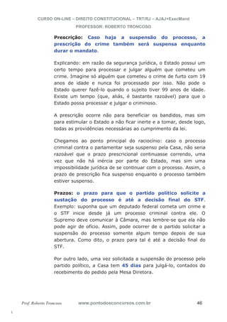 l. 
CURSO ON-LINE – DIREITO CONSTITUCIONAL – TRT/RJ – AJAJ+ExecMand 
PROFESSOR: ROBERTO TRONCOSO 
Prescrição: Caso haja a suspensão do processo, a 
prescrição do crime também será suspensa enquanto 
durar o mandato. 
Explicando: em razão da segurança jurídica, o Estado possui um 
certo tempo para processar e julgar alguém que cometeu um 
crime. Imagine só alguém que cometeu o crime de furto com 19 
anos de idade e nunca foi processado por isso. Não pode o 
Estado querer fazê-lo quando o sujeito tiver 99 anos de idade. 
Existe um tempo (que, aliás, é bastante razoável) para que o 
Estado possa processar e julgar o criminoso. 
A prescrição ocorre não para beneficiar os bandidos, mas sim 
para estimular o Estado a não ficar inerte e a tomar, desde logo, 
todas as providências necessárias ao cumprimento da lei. 
Chegamos ao ponto principal do raciocínio: caso o processo 
criminal contra o parlamentar seja suspenso pela Casa, não seria 
razoável que o prazo prescricional continuasse correndo, uma 
vez que não há inércia por parte do Estado, mas sim uma 
impossibilidade jurídica de se continuar com o processo. Assim, o 
prazo de prescrição fica suspenso enquanto o processo também 
estiver suspenso. 
Prazos: o prazo para que o partido político solicite a 
sustação do processo é até a decisão final do STF. 
Exemplo: suponha que um deputado federal cometa um crime e 
o STF inicie desde já um processo criminal contra ele. O 
Supremo deve comunicar à Câmara, mas lembre-se que ela não 
pode agir de ofício. Assim, pode ocorrer de o partido solicitar a 
suspensão do processo somente algum tempo depois de sua 
abertura. Como dito, o prazo para tal é até a decisão final do 
STF. 
Por outro lado, uma vez solicitada a suspensão do processo pelo 
partido político, a Casa tem 45 dias para julgá-lo, contados do 
recebimento do pedido pela Mesa Diretora. 
Prof. Roberto Troncoso www.pontodosconcursos.com.br 46 
 