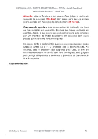 l. 
CURSO ON-LINE – DIREITO CONSTITUCIONAL – TRT/RJ – AJAJ+ExecMand 
PROFESSOR: ROBERTO TRONCOSO 
Atenção: não confunda o prazo para a Casa julgar o pedido de 
sustação do processo (45 dias) com prazo para que ela decida 
sobre a prisão em flagrante de parlamentar (24 horas). 
Concurso de agentes: quando um crime foi praticado por duas 
ou mais pessoas em conjunto, dizemos que houve concurso de 
agentes. Assim, o que ocorre caso um crime tenha sido cometido 
por um membro do Poder Legislativo em conjunto com outra 
pessoa que não tenha foro privilegiado? 
Em regra, tanto o parlamentar quanto o outro réu (corréu) serão 
julgados juntos no STF. O processo não é desmembrado. No 
entanto, caso o processo seja suspenso pela Casa, aí sim ele 
será desmembrado: o corréu sem foro privilegiado será julgado 
pela justiça competente e somente o processo do parlamentar 
ficará suspenso. 
Esquematizando: 
Prof. Roberto Troncoso www.pontodosconcursos.com.br 47 
 