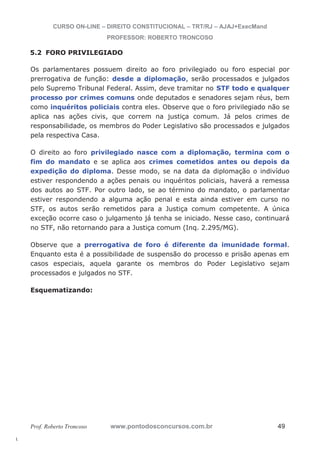 l. 
CURSO ON-LINE – DIREITO CONSTITUCIONAL – TRT/RJ – AJAJ+ExecMand 
PROFESSOR: ROBERTO TRONCOSO 
5.2 FORO PRIVILEGIADO 
Os parlamentares possuem direito ao foro privilegiado ou foro especial por 
prerrogativa de função: desde a diplomação, serão processados e julgados 
pelo Supremo Tribunal Federal. Assim, deve tramitar no STF todo e qualquer 
processo por crimes comuns onde deputados e senadores sejam réus, bem 
como inquéritos policiais contra eles. Observe que o foro privilegiado não se 
aplica nas ações civis, que correm na justiça comum. Já pelos crimes de 
responsabilidade, os membros do Poder Legislativo são processados e julgados 
pela respectiva Casa. 
O direito ao foro privilegiado nasce com a diplomação, termina com o 
fim do mandato e se aplica aos crimes cometidos antes ou depois da 
expedição do diploma. Desse modo, se na data da diplomação o indivíduo 
estiver respondendo a ações penais ou inquéritos policiais, haverá a remessa 
dos autos ao STF. Por outro lado, se ao término do mandato, o parlamentar 
estiver respondendo a alguma ação penal e esta ainda estiver em curso no 
STF, os autos serão remetidos para a Justiça comum competente. A única 
exceção ocorre caso o julgamento já tenha se iniciado. Nesse caso, continuará 
no STF, não retornando para a Justiça comum (Inq. 2.295/MG). 
Observe que a prerrogativa de foro é diferente da imunidade formal. 
Enquanto esta é a possibilidade de suspensão do processo e prisão apenas em 
casos especiais, aquela garante os membros do Poder Legislativo sejam 
processados e julgados no STF. 
Esquematizando: 
Prof. Roberto Troncoso www.pontodosconcursos.com.br 49 
 
